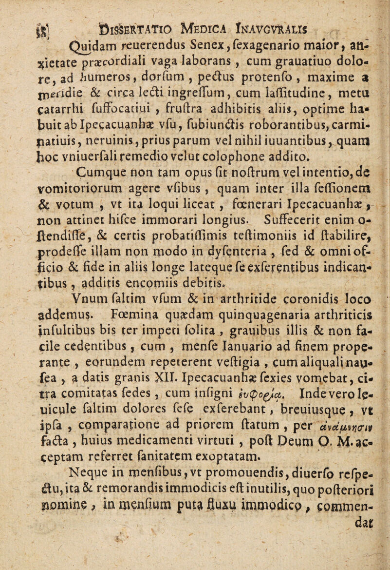 Quidam reuerendus Senex, fexagenario maior, an- pietate praecordiali vaga laborans, cum grauatiuo dolo¬ re, ad humeros, dorfum , pe&us protenfo , maxime a meridie & circa ledi ingrefTum, cum laflStudine, meta catarrhi fuffocadui , fruftra adhibitis aliis, optime ha¬ buit ab Ipecacuanhae vfu, fubiundis roborantibus, carmi- patiuis, neruinis, prius parum vel nihil iuuantibus, quam hoc vniuerfali remedio velut Colophone addito. Cumque non tam opus fit noftrum vel intentio, de vomitoriorum agere vfibus, quam inter illa feflionetn & votum , vt ita loqui liceat , fenerari Ipecacuanha?, non attinet hifce immorari longius. Suffecerit enim o- jftendifle, & certis probatifljmis teftimoniis id ftabilire, prodeffe illam non rpodo in dyfenteria , fed & omni of¬ ficio & fide in aliis longe latequefeexferentibus indicati- fibus, additis encorniis debitis» Ynumfaltim vfum & in arthritide coronidis loco addemus. Foemina quadam quinquagenaria arthriticis infultibqs bis ter impeti folita , grauibus illis & non fa¬ cile cedentibus, cum , menfe Ianuario ad finem prope¬ rante , eorundem repeterent veftigia , cumaliqualinau- fea , a datis granis XII. Ipecacuanhse fcxies vomebat, ci¬ tra comitatas fedes, cum infigni Inde vero le- nicule faltim dolores fefe exferebant, breuiusque, vt ipfa , comparatione ad priorem flatum , per fada , huius medicamenti virtuti , poft Deum Q. M* ac¬ ceptam referret fanitatem exoptatam. Neque in rpenfibus ? vt promouendis, diuerfo rcfpe- flu, ita & remorandis immodicis eft inutilis, quo pofteripri pomine > ia meufmm puta fluxu immodico, commen- . : ; ' dat