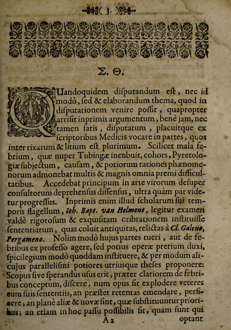 «**2< j. >&*« S. ©. sllandoquidem difputandum dt, nec id ?modo, fed & elaborandum thema, quod in Idifputationem venire poffit, quapropter jarrifit inprimis argumentum, bene jam, nec tamen fatis, difputatum , placuitque ex Scriptoribus Medicis vocare in partes, quos inter rixarum & litium eft plurimum. Scilicet mala fe¬ brium, quas nuper Tubingas incubuit, cohors, Pyretolo- giaefubjedum, caufam, & potiorum rationes phaenome- norum admonebat multis & magnis omnia premi difficul¬ tatibus. Accedebat principum in arte virorum defuper confultorum deprehenfus difTenfus, ultra quam par vide¬ tur progreflus. Inprimis enim illud fcholarum fui tem¬ poris flagellum, lob. Bapt. v4n Helmont, legitur examen valde rigorofum &C exquifitam cribracionem inftituiifc fentcntiarum, quas coluit antiquitas, relidas a Cl. Galeno^ Pergameno. Nolim modo hujus partes tueri, aut de fe¬ bribus ex profeflo agere, fed potius operae pretium duxi, fpicilegium modo quoddam inftituere, &c per modum ali- cujus parallelifmi potiorcs utriusque thefes proponere: Scopus live fperandus ufus erit, praeter clariorem de febri¬ bus conceptum, difcere, num opus fit explodere veteres eum fuis fententiis, an prseftet retentas emendare, perfi¬ cere ; an plane aliae & novae fint, quae fubftituunrur priori- fctus; au etiam inhoc paflu poffibilis fit» quam funt qui . Aa optant