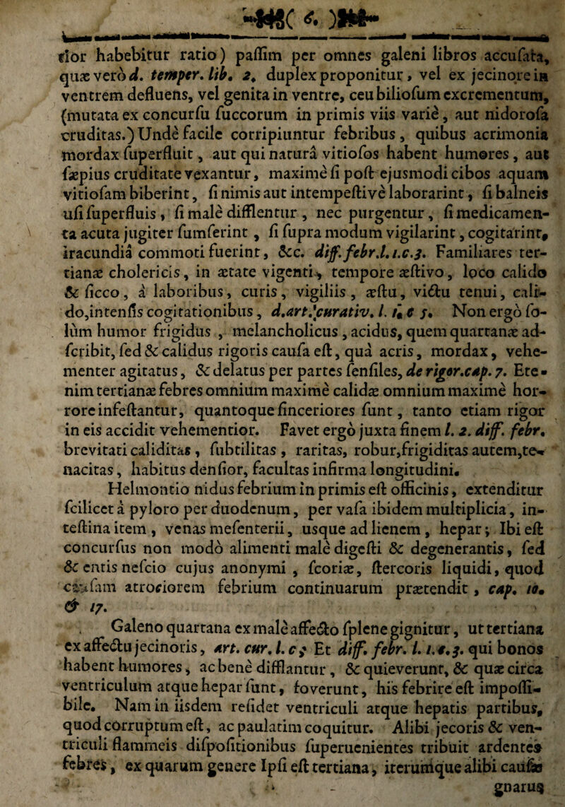 r«W8( * )•»- * \_jii , i - — Taailt^-11 flor habebitur ratio) paflim per omnes galeni libros accufata, quae vero d. temper.ltb, 2* duplex proponitur > vel ex jecinoreia ventrem defluens, vel genita in ventre, ceu biliofum excrementum, {mutata ex concurfu fuccorum in primis viis varie, aut nidorofa cruditas.) Unde facile corripiuntur febribus , quibus acrimonia mordax fuperfluit, aut qui natura vitiofos habent humores, aut faepius cruditate vexantur, maxime fi poft ejusmodi cibos aquam vitiofam biberint, fi nimis aut intempeftive laborarint, fi balneis ufi fuperfluis , fi male difflentur , nec purgentur, fi medicamen¬ ta acuta jugiter fumferint, fi fupra modum vigilarint, cogitarint, iracundia commoti fuerint, &c. dtff.febr.l.i.c.3. Familiares ter¬ tianae cholericis, in astate vigenti», tempore asftivo, loco calido &ficco, a laboribus, curis, vigiliis , adfu, vi6tu tenui, cali- do,intenfis cogitationibus, d.art.\curativ. /. u t j, Non ergo fo¬ liam humor frigidus , melancholicus , acidus, quem quartanae ad- feribit, fed & calidus rigoris caufa eft, qua acris, mordax, vehe¬ menter agitatus, & delatus per partes fenfiles, de riger.cAp. 7. Ete¬ nim tertianas febres omnium maxime calidas omnium maxime hor¬ rore infeftantur, quantoque finceriores funt, tanto etiam rigor in eis accidit vehementior. Favet ergo juxta finem /. 2, dijf. febr, brevitati caliditas , fubtilitas , raritas, robur,frigiditas autem,te- nacitas, habitus denfior, facultas infirma longitudini. Helmontio nidus febrium in primis efl officinis, extenditur fcilicet a pyloro per duodenum, per vafa ibidem multiplicia, in- teflina item , venas mefenterii, usque ad lienem, hepar *, Ibi eft concurfus non modo alimenti male digefti Sc degenerantis, fed 6c entis nefeio cujus anonymi , fcorias, ftercoris liquidi, quod ci'tfam atrofiorem febrium continuarum protendit, cap. io, & 17. Galeno quartana ex male affe&o fplene gignitur, ut tertiana exaffe&u jecinoris, Art. cur, l.cf Et dtjf, febr. 1.1.4,3. bonos habent humores, ac bene difflantur, &c quieverunt, 8c quae circa ventriculum atque hepar funt, foverunt, his febrire eft impoffi- bile. Nam in iisdem refidet ventriculi atque hepatis partibus, quod corruptum eft, ac paulatim coquitur. Alibi jecoris & ven¬ triculi flammeis difpofitionibus fuperuenientes tribuit ardentem febres, ex quarum genere Ipfi eft tertiana, iterumque alibi cau&