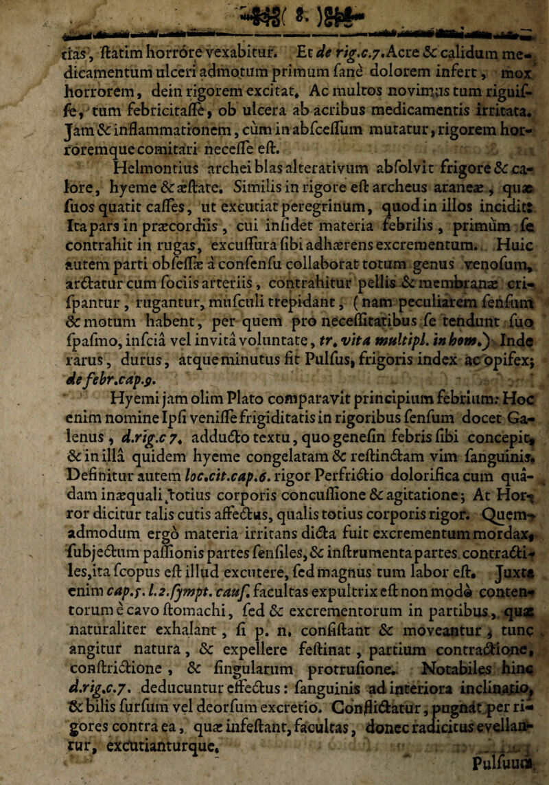 =4tt( 8- )gfe- cras', ftatim horrore vexabitur. Et de rig.c.7. Acre 5c calidum me¬ dicamentum ulceri admotum primum fane dolorem infere, mox horrorem, dein rigorem excitat* Ac multos novimus tum riguif- fe, tum febricitafle, ob ulcera ab acribus medicamentis irritata. Jam inflammationem, cum in abfcefliim mutatur, rigorem hor¬ roremque comitari necefle efl. Helmontius archeiblasalterativum abfolvit frigore & ca¬ lore, hyeme &aeflate. Similis in rigore efl: archeus araneae, quae fuos quatit cafles, ut excutiat peregrinum, quod in illos incidit: Itapars in praecordiis , cui infidet materia febrilis , primum fe contrahit in rugas, excuflura (ibi adhaerens excrementum. Huic autem parti obfeffie a confenfu collaborat totum genus venofum» ardatur cum fociis arteriis, contrahitur pellis St membrana: cri- fpantur, rugantur, mufculi trepidant, (nam peculiarem fenfum & motum habent, per quem pro neceflitatibus fe tendunt fuo fpafmo, infeia vel invita voluntate, tr. vita multipl. in hont.y Inde rarus, durus, atque minutus fit Pulfus, frigoris index ac opifex* defebr.cap.fi. Hyemi jam olim Plato comparavit principium febrium: Hoc enim nomine Ipfi venifle frigiditatis in rigoribus fenfum docet Ga¬ lenus , d.rig.c 7. addudo textu, quo genefin febris fibi concepit, & in illa quidem hyeme congelatam &c reflindam vim fanguinis. Definitur autem loc.cit.cap.6. rigor Perfridio dolorifica cum qua¬ dam inaequali ftotius corporis concuflione & agitatione; At Hor-; ror dicitur talis cutis affedus, qualis totius corporis rigor. Quenw admodum ergo materia irritans dida fuit excrementum mordax, fubjedum paflionis partes fenfiles,&: inftrumenta partes, contradi* les,ita fcopus efl: illud excutere, fedmagnus tum labor efl:. Juxta enim cap.f. l.2.fympt. cauf. facultas expultrix efl: non mod® conten* torum e cavo flomachi, fed&: excrementorum in partibus ,, quse naturaliter exhalant, fi p. n, confidant Sc moveantur * tunc angitur natura, & expellere feflinat, partium contradiotne, conflridione , & fingularum protrufione. Notabiles hinc d.ng.c.7. deducuntur effedus: fanguinis ad interiora inclinatio^ &; bihs furfuni vel deorfum excretio. Conflidatur, pugnat per ri¬ gor es contra ea, quae infeftant, facultas, donec radicitus evellan¬ tur, exdUtianturque* A ' pulfuw*