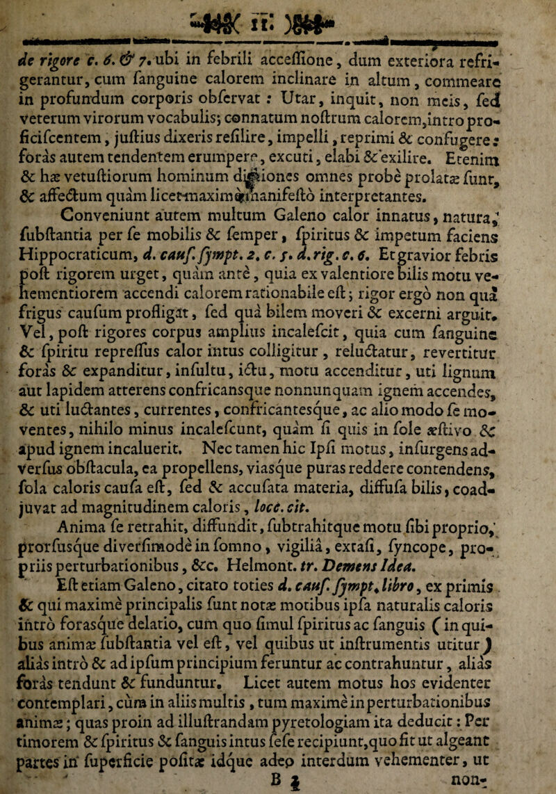 «K )M- mm. ...i ■■ i ■ u»i in i ibwt»■WMWMMgMMMBM—1 de rigore c. 6. & 7. ubi in febrili acceflione, dum exteriora refri- gerantur, cum fanguine calorem inclinare in altum, commeare in profundum corporis obfcrvat : Utar, inquit, non meis, fed veterum virorum vocabulis; connatum noftrum calorem,intro pro- ficifcentem, juftius dixerisrefilire, impelli,reprimi & confugere; foras autem tendentem erumpere, excuti, elabi Scexilire. Etenim 8c has verniliorum hominum d^iones omnes probe prolatas funr, 8c affedtum quam hcetmaxim&manifefto interpretantes. Conveniunt autem multum Galeno calor innatus, natura, fubftantia per fe mobilis Sc femper, fpiritus Sc impetum faciens Hippocraticum, d. cauf.Jympt. a. c. /. d.rig. c. 6. Etgravior febris Eoft rigorem urget, quam ante, quia ex valentiore bilis motu ve- ementiorem accendi calorem rationabile eft; rigor ergo non qua frigus caufum profligit, fed qua bilem moveri Sc excerni arguit» Vel,poft rigores corpus amplius incalefcit, quia cum fanguine Sc fpiritu reprefliis ealor intus colligitur , reludatur, revertitur foras Sc expanditur, infultu, idu, motu accenditur, uti lignum aut lapidem atterens confricansque nonnunquam ignem accendes, Sc uti ludantes, currentes, confricantesque, ac alio modo fe mo¬ ventes, nihilo minus incalefcunt, quam fi quis in fole asftivo Sc apud ignem incaluerit. Nec tamen hic Ipli motus, infurgens ad- Verfus obftacula, ea propellens, viasque puras reddere contendens, fola caloris caufa eft, fed & accufata materia, diifufa bilis, coad¬ juvat ad magnitudinem caloris, loce. cie. Anima fe retrahit, diffundit, fubtrahitque motu fibiproprio,’ proifusque diverfimode infomno, vigilia, extafl, fyncope, pro¬ priis perturbationibus, &c, Helmont. tr. Demens Idea. Efl etiam Galeno, citato toties d. cauf. fympt. libro, ex primis Sc qui maxime principalis funt notas motibus ipfa naturalis caloris intro forasque delatio, cum quo fimul fpiritus ac fanguis (in qui¬ bus animas fubftantia vel eft, vel quibus ut inftrumentis utitur ) alias intro Sc ad ipfum principium feruntur ac contrahuntur, alias foras tendunt Sc funduntur. Licet autem motus hos evidenter Contemplari, cura in aliis multis , tum maxime in perturbationibus animas; quas proin ad illuftrandam pyretologiam ita deducit: Per timorem Sc fpiritus Sc fanguis intus fefe recipiunt,quo fit ut algeant partes in fupcrficie polita: idque adep interdum vehementer, ut B | non-