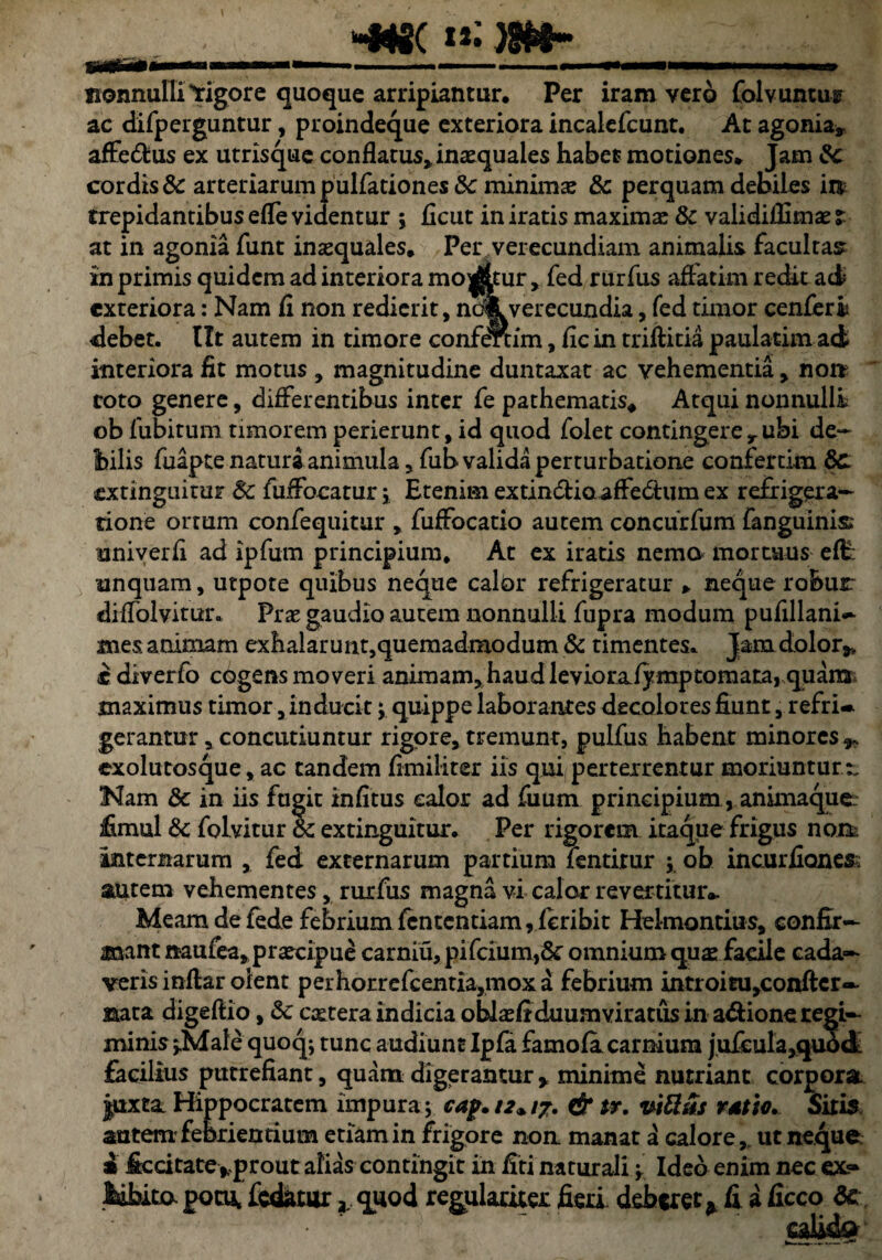 ^_jjft «»)3fefr-_ nonnulli'rigore quoque arripiantur. Per iram vero folvuntu^ ac difperguntur, proindeque exteriora incalefcunt. At agonia» affe&us ex utrisque conflatus»inaequales habet motiones. Jam te cordis & arteriarum pullationes Sc minimae te perquam debiles in trepidantibus efle videntur ; flcut in iratis maximae & validiliimae t at in agonia funt inaequales. Per verecundiam animalis facultas in primis quidem ad interiora mo^tur,fed rurfus affatim redit ad* exteriora: Nam fi non redierit, ndkverecundia, fed timor cenferii debet. Iit autem in timore confertim, fic in triftitia paulatim ad interiora fit motus , magnitudine duntaxat ac vehementia, non roto genere, differentibus inter fe pathematis* Atqui nonnulli ob fubitum timorem perierunt, id quod folet contingere»ubi de¬ bilis fuapte natura animula, fub valida perturbatione confertim te extinguitur te fiiffocatur; Etenim extindlio affedlum ex refrigera¬ tione ortum confequitur , fuffocatio autem concurfum fanguinis univerfi ad ipfurn principium. At ex iratis nemo mortuus eff unquam, utpote quibus neque calor refrigeratur * neque robur diffolvitur. Prae gaudio autem nonnulli fupra modum pufillani~ mes. animam exhalarunt, quemadmodum & timentes. Jam dolor#» c diverfo cogens moveri animam,haud levioralyraptomata, quara maximus timor, inducit; quippe laborantes decolores fiunt, refri* gerantur, concutiuntur rigore, tremunt, pulfus habent minores ^ exolutosque, ac tandem fimiliter iis qui perterrentur moriuntur:. Nam te in iis fugit infitus calor ad fuum principium, anunaque: £mul te folvitur te extinguitur. Per rigorem itaque frigus non, internarum , fed externarum partium fentirur ; ob incurfiones autem vehementes, rurfus magna vi calor revertitur*. Meam de fede febrium fententiam,fcribit Helmontius, confir¬ mant naufea»praecipue carniu, pifcium,&‘ omnium qua: facile cada¬ veris inflar olent perhorrefcentia,moxa febrium introitu^onfter— mea digeftio, & extera indicia oblxfiduumviratus in adione regi¬ minis »Male quoq; tunc audiunt Ipfa famofa carnium jufcula,qu6d facilius putrefiant, quam digerantur * minime nutriant corpora Juxta Hippocratem impura; cap. 12* 17. & tr. vitias rdtio. Sitis, autem'febrientium etiam in frigore non manat a calore, ut neque s itccitate*prout alias contingit in fiti naturali; Ideo enim nec ex- labita potu, fodatur quod regulariter fieri deberet * fi a ficco te calida