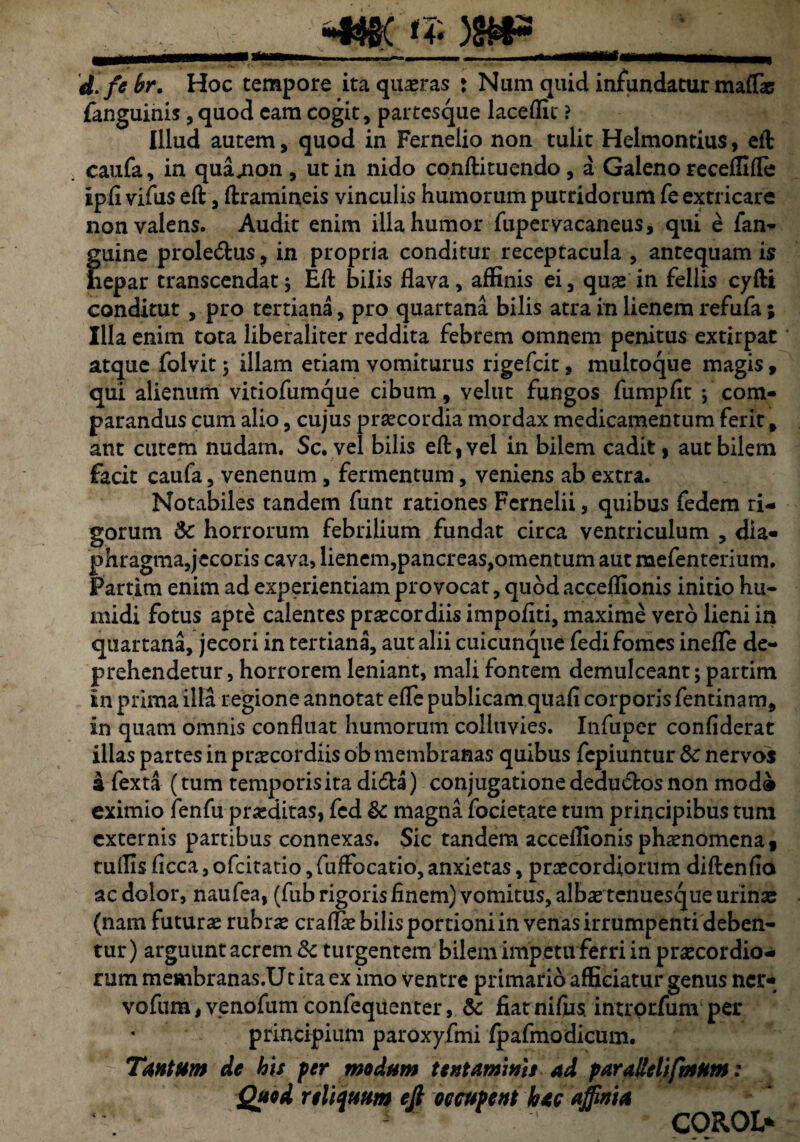 d.febr, Hoc tempore ita quaeras : Num quid infundatur maffie fanguinis, quod eam cogit, partesque laceffit ? Illud autem, quod in Fernelio non tulit Helmontius, eft caufa, in qua^non , ut in nido conftituendo, a Galeno receffifle ipfi viflus eft, ftramineis vinculis humorum putridorum fe extricare non valens. Audit enim illa humor fupervacaneus, qui e fan- guine prole&us ? in propria conditur receptacula , antequam is iiepar transcendat $ Eft bilis flava, affinis ei, quae in fellis cyfti conditut , pro tertiana, pro quartana bilis atra in lienem refufa; Illa enim tota liberaliter reddita febrem omnem penitus extirpat atque folvit \ illam etiam vomiturus rigefcit, multoque magis, qui alienum vitiofumque cibum, velut fungos fumpflt ; com¬ parandus cum alio, cujus praecordia mordax medicamentum ferit, ant cutem nudam. Sc. vel bilis eft, vel in bilem cadit, aut bilem facit caufa, venenum, fermentum, veniens ab extra. Notabiles tandem funt rationes Fcrnelii, quibus fedem ri¬ gorum Sc horrorum febrilium fundat circa ventriculum , dia¬ phragma,jecoris cava, lienem,pancreas,omentum aut mefenterium. Partim enim ad experientiam provocat, quod acceffionis initio hu- midi fotus apte calentes praecordiis impoflti, maxime vero lieni in quartana, jecori in tertiana, aut alii cuicunque fedifomes inefle de¬ prehendetur , horrorem leniant, mali fontem demulceant; partim £n prima illa regione annotat efle publicam quafl corporis fentinam, in quam omnis confluat humorum colluvies. Infuper confiderat illas partes in praecordiis ob membranas quibus fcpiuntur 8c nervos a fexta (tum temporis ita didta) conjugatione deductos non mod® eximio fenfu praeditas, fcd & magna focietate tum principibus tum externis partibus connexas. Sic tandem acceffionis phaenomenaf tuffis ficca, ofcitatio, fuffocatio, anxietas, praecordiorum diftenflo ac dolor, naufea, (fub rigoris finem) vomitus, albae tenuesque urinae (nam futurae rubrae craflae bilis portioni in venas irrumpenti deben¬ tur) arguunt acrem Sc turgentem bilem impetu ferri in praecordio¬ rum membranas.Utita ex imo ventre primario afficiatur genus ncr- vofum, venofum confequenter, & fiat nifiis. intrprfum per principium paroxyfmi fpafmodicum. Tantum de his per modum tentaminis ad parallelifhsum; Quod relictuum eft occupent hac affinia COROJ>