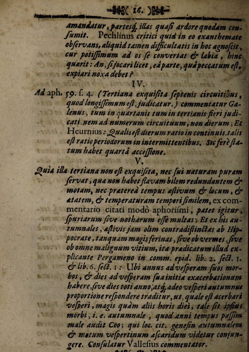 HNJ2C ti. y&F amandatur, partes^ illas qua fi ardore qnodam ctm- fumit. Pechlinus critici quid in eo exanthemate cbfervans, aliquid tamen difficultatis in hoc agnofiit, eur potffimum ad os fi convertat & labia , hinc quarit: An, fi jocar i licet, edparte, qua peccatum e(l+ expiari noxa debet ? IV. ' >. . -v., :*■ Ad aph. fp. f. 4. (Tertiana exqutfita fiptenis circuitibus, quodlongffimum efi Judicatur.) commentatur Ga¬ lenus , tum in quartanis tum in tertianis fieri judi¬ cati nem ad numerum circuituum 9 non dierum; Et Heurmus: fi)ualis efi dterum ratio in continuis, talis e(l rat io periodorum in intermittentibus. Sicfere/la¬ tum habet quarta accejfione. V. filfita illa tertiana non efi exqutfita, nec fui naturam puram firvat, qua non habet flavam bilem redundantem & motam, nec pratered tempus aflivum & locum, & at at em, & temperaturam temporifimilem9 ex com¬ mentario citati modo apliorifmi, patet igitur, fpuriarum fi ve notharum ejfe multas; Et ex his au¬ tumnales , ajlivisjam olim contradifinftas ab Hip¬ pocrate , t an quam magis ferinas, five ob vermes five ob omne malignum vitium, ita prodicatum illud ex¬ plicante Pergameno in comm. epid. lib. 2* feti. r. & lib. 6. feli. 1: Ubi annus advejperam fu os mor¬ bos , & dies ad vefieram fu a initia exacerbationum habere five dies toti anno,at % adeo v effieri autumnus proportione refepondere traditur, ut, quale efi acerbari vefperi, magis quam aliis horis dici, tale fit ipfius morbi, i. e. autumnale , quod anni tempus pajfim male audit Coo\ qui loc. cit. genefin autumnalem & motum vefpertinum afcaridum videtur conjun¬ gere. Gonfulatur Validius commentator.