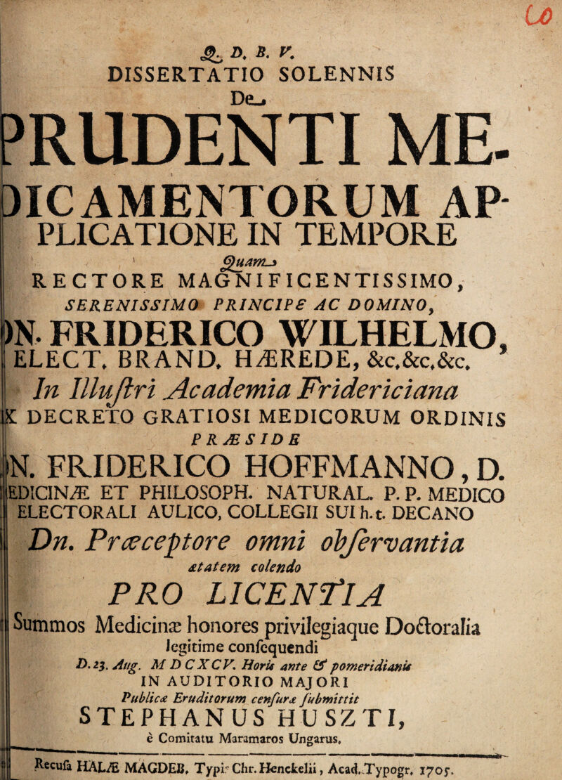 D. S. V. DISSERTATIO SOLENNIS De_. PRUDENTI ME OICAMENTORUM AP- I PLICATIONE IN TEMPORE 1 (gu/ML-* RECTORE MAGNIFICENTISSIMO, SERENISSIMO PRINCIPE AC DOMINO, )N. FRIDERICO WILHELMO, ELECT, BR AND, HEREDE, &c,&c.&c. In Illuflri Academia Fridericiana DECRETO GRATIOSI MEDICORUM ORDINIS P R. AE SIDE N. FRIDERICO HOFFMANNO, D. EDICIN/E ET PHILOSOPH. NATURAL. P. P. MEDICO ELECTOR ALI AULICO, COLLEGII SUIh.t. DECANO Dn. Preeceptore omni obfervantia sitatem colendo PRO LICENTIA Summos Medicinae honores privilegiaque Do£toraIia Jcgitime confequendi D. 23. Aug. M D CXCV. Horis ante & pomeridianU IN AUDITORIO MAJORI Publicce Eruditorum c en fur a fubmittit STEPHANUS HUSZTI, e Comitatu Maramaros Ungarus, I^cufa HALAi MAGDEJS, Typi? Chr. Henckelii, Acad.^Typogr, i7oj\