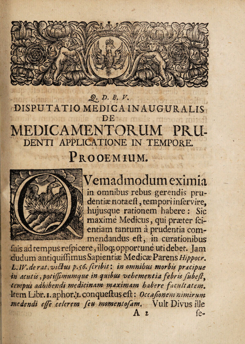 4L P-A v- DISPUTATIO MEDICA INAUGURALIS MEDICAMENTORUM PRU- DENTI APPLICATIONE IN TEMPORE. Prooemium* modum eximia ia omnibus rebus gerendis pru¬ dentias notaefl, tempori infervire, hujusque rationem habere : Sic maxime Medicus, qui praster fci- entiam tantum a prudentia com¬ mendandus eft, in curationibus fuis ad tempus refpicere, illoq; opportune uti debet. Jam dudum antiquiffimus Sapientis Medies Parens Hippocr. L. IV. de rat. mchu p.$6. feribit: in omnibus morbis prsapae in acutis, potiffmumque in quibus vehementia febris fubeflf tempus adbibendi medicinam maximam habere facultatem. Item Libr. i. aphor.‘i. conqueftus eft: Occajionem nimirum medendi effe celerem feu momentofam. Vult Divus ille . A i fe-