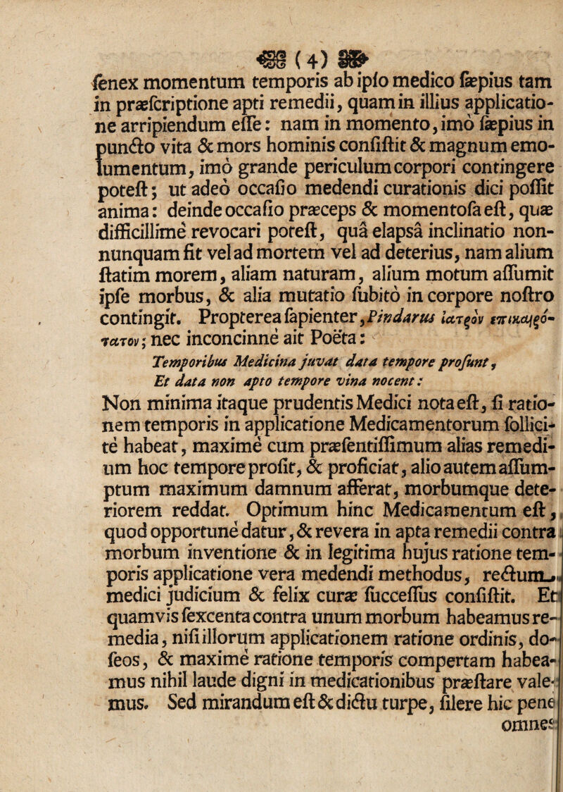 «8(4)» Cenex momentum temporis ab iplo medico fepius tam in praefcriptione apti remedii, quam in illius applicatio¬ ne arripiendum efle: nam in momento, imo fepius in pun&o vita & mors hominis confiftit & magnum emo¬ lumentum, imo grande periculum corpori contingere poteft; ut adeo occafio medendi curationis dici poffit anima: deinde occafio praeceps & momentofaeft, quae difficillime revocari poteft, qua elapsa inclinatio non- nunquam fit vel ad mortem vel ad deterius, nam alium ftatim morem, aliam naturam, alium motum affumit ipfe morbus, & alia mutatio fubito in corpore noftro contingit. Propterea fapienter ,Pifidartts *W|oV «rwa^o- vctTov; nec inconcinne ait Poeta:' Temporibus Medicina juvat data tempore profunt, Et data non apto tempore vina nocent: Non minima itaque prudentis Medici notaeft, fi ratio¬ nem temporis in applicatione Medicamentorum follici- te habeat, maxime cum praefentiffimum alias remedi¬ um hoc tempore profit, <3e proficiat, alio autem aflum- ptum maximum damnum afferat, morbumque dete¬ riorem reddat. Optimum hinc Medicamentum eft, quod opportune datur, & revera in apta remedii contra morbum inventione & in legitima hujus ratione tem¬ poris applicatione vera medendi methodus, re&um-.. medici judicium & felix cura: fucceflus confiftit. Et? quamvis fexcenta contra unum morbum habeamus re¬ media, nifi illorum applicationem ratione ordinis, do- feos, & maxime ratione temporis compertam habea¬ mus nihil laude digni in medicationibus praftare vale- mus. Sed mirandum eft & didlu turpe, filere hic pene omnes