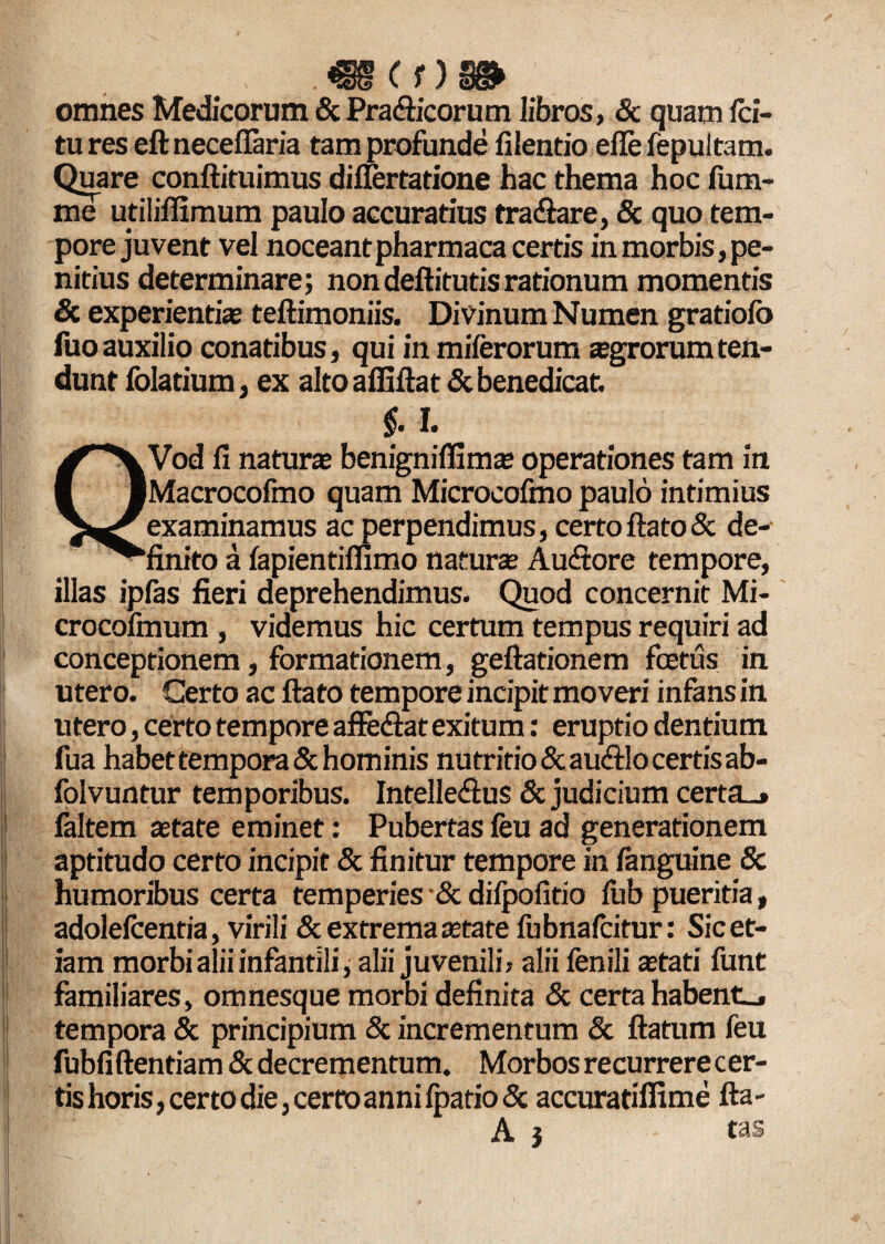 Cf);_ omnes Medicorum & Pra&icorum libros, Sc quam /ci¬ tu res eft neceffaria tam profunde filentio efle fepultam. Quare conftituimus difiertatione hac thema hoc lum¬ ine utilifllmum paulo accuratius tradtare, & quo tem¬ pore juvent vel noceant pharmaca certis in morbis , pe¬ nitius determinare; non deftitutis rationum momentis & experientis teftimoniis. Divinum Numen gratiolo fuoauxilio conatibus, qui in miferorum sgrorumten¬ dunt folatium, ex alto affiftat Sc benedicat. §. I. QVod fi natura; benignilfims operationes tam in Macrocolmo quam Microcofmo paulo intimius examinamus ac perpendimus, certo ftato& de¬ finito a lapientiflimo naturs Aucfiore tempore, illas ipfas fieri deprehendimus. Quod concernit Mi- crocolmum , videmus hic certum tempus requiri ad conceptionem, formationem, geftationem foetus in utero. Certo ac ftato tempore incipit moveri infans in utero, certo tempore affe&at exitum: eruptio dentium fua habet tempora & hominis nutritio & au&lo certis ab- folvuntur temporibus. IntellecSus & judicium certa_» faltem state eminet: Pubertas feu ad generationem aptitudo certo incipit & finitur tempore in fanguine Sc humoribus certa temperies & difpofitio lub pueritia, adolefcentia, virili & extrema state fubnafcitur: Sic et¬ iam morbi alii infantili, alii juvenili, alii fenili stati funt familiares, omnesque morbi definita Sc certa habente tempora & principium & incrementum & ftatum feu fubfiftentiam & decrementum. Morbos recurrere cer¬ tis horis, certo die, certo anni fpatio& accuratiffime fta- A j tas