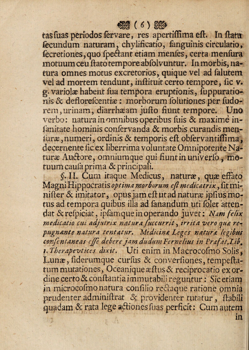 tasfuas periodos fervare, res apertiffimaeft. Inflatu fecundum naturam, chylificatio, fanguinis circulatio, fecretiones,quo fpechnt etiam menfes, certa menfura motuum ceu flato tempore abfoivuntur. In morbis, na¬ tura omnes motus excretorios, quique vel ad falutem vel ad mortem tendunt, inftituit certo tempore, fic v. g. variolae habent fua tempora eruptionis, fuppuratio- nis & deflorefcentfce: morborum folufiones per fudo- rem,urinam, diarrhasam jufto fiunt tempore. Uno verbo: natura in omnibus operibus fuis & maxime in¬ fimitate hominis confervanda & morbis curandis men- fiurse,numeri, ordinis & temporis eft obfervantifiima, decernente fic ex liberrima voluntate Omnipotente Na¬ turae Au&ore, omniumque qui fiunt in univerlo , mo¬ tuum cauia prima & principali. §. II. Cum itaque Medicus, natur®, qu® effato Magni Hippocratis optima morborum eft medicatrix, fit mi- nifter & imitator, opus jam eft utad natur® ipfius mo¬ tus ad tempora quibus illa ad lanandum uti folet atten¬ dat & refpiciat, ipfamque in operando juvet: Nam felix medicatio cui adjutrix natura fuccurrit, irrita vero qua re¬ pugnante natura tentatur. Medicina Leges natura legibus confentaneas ejfe debere jam dudum Verne Itus in PrafatXib, i.Therapevtkes dixit. Uti enim in Macrocofmo Solis, Lun®, fiderumque curfus & converfiones, tempefta- tum mutationes, Oceanjque®ftus& reciprocatio ex or¬ dine certo & conflantia immutabili reguntur: Sic etiam in microcofmo natura confilio redaque ratione omnia prudenter adminiftrat & providenter tutatur, flabili quadam & rata lege aftionesTuas perficit: Cum autem