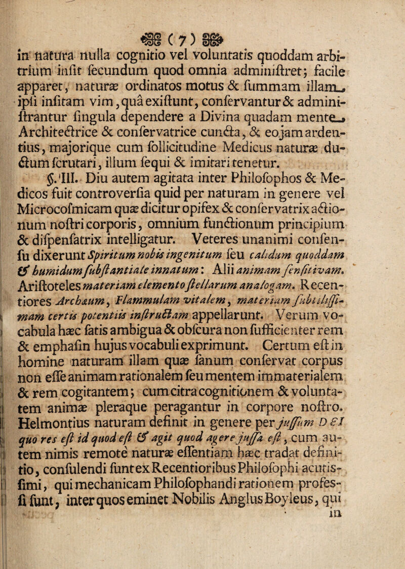 i; i €13 C 7) §i» in natura nulla cognitio vel voluntatis quoddam arbi¬ trium iniit fecundum quod omnia adminiflret; facile apparet, natura ordinatos motus & fummam illam , ipli infitam vim,quaexiftunt,confervantur& admini- ftrantur lingula dependere a Divina quadam mente_# Archite&rice & confervatrice cunila, & eo jam arden¬ tius , majorique cum follicitudine Medicus naturas du- dlumfcrutari, ilium fequi & imitari tenetur. §. III. Diu autem agitata inter Philofophos & Me¬ dicos fuit controverlia quid per naturam in genere vel Microcofmicam qua: dicitur opifex & confervatrix aftio- num noftri corporis, omnium fundlionum principium & difpenfatrix intelligatur. Veteres unanimi confen- fu dixerunt Spiritum nobis ingenitum feu calidum quoddam humidumfubftantiate innatum: Alii animam fenfitivam. Ariftoteles materiam elementoftellarum analogam. R ece n- tiores Arcb&um, flammulam vitalem, materiam Jkbtihfft- mam tertis potentiis inflruftam appellarunt. Verum vo¬ cabula haec fatis ambigua & obfcura non fufficie nter rem & emphafin hujus vocabuli exprimunt. Certum eft in homine naturam illam quas fanum confervat corpus non effe animam rationalem feu mentem immaterialem & rem cogitantem; cum citra cognitionem & volunta¬ tem animae pleraque peragantur in corpore noftro, Helmontius naturam definit in genere per juffirn D sl quo res eft id quod eft (f agit quod agere jujja eft, cum au¬ tem nimis remote naturas eflentiam haec tradat defini¬ tio, confulendi funtexRecentioribusPhilofophi acutis- fimi, qui mechanicam Philofophandi rationem profes- fifunt, inter quos eminet Nobilis AnglusBoyleus, qui in