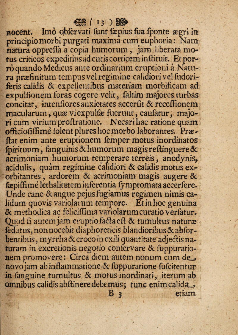 nocent. Imo qjbfervati funt fepius fu a iponte aegri ia principio morbi purgati maxima cum euphoria: Nam natura oppreffa a copia humorum, jam liberata mo¬ tus criticos expeditius ad cutis corticem inftituif. Et por¬ ro quando Medicus ante ordinarium eruptioni a Natu¬ ra praefinitum tempus vel regimine calidiori vel fudori- feris calidis & expellentibus materiam morbificam ad expulfionem foras cogere velit, faltim majores turbas concitat, intenfioresanxietates accerfit & receffionem macularum, qua; viexpulfe fuerunt, caufatur, majo¬ ri cum virium proftratione. Necari hac ratione quam officiofiffime lolentplures hoc morbo laborantes. Pras- fiat enim ante eruptionem femper motus inordinatos Ipirituum, fanguinis& humorum magisreftinguere& acrimoniam humorum temperare terreis, anodynis, acidulis, quam regimine calidiori & calidis motus ex¬ orbitantes , ardorem & acrimoniam magis augere <5c faepiffime lethalitetem inferentia fymptomata accerfere. Unde cane & angue pejus fugiamus regimen nimis ca¬ lidum quovis variolarum tempore. Erinhoc genuina & methodica ac feliciffimavariolarumcuratioverfatur. Quod li autem jam eruptio facflaeft & tumultus natura fedatus, non nocebit diaphoreticis blandioribus Scabfor- bentibus, myrrha & croco in exili quantitate adjecfiis na¬ turam in excretionis negotio confervare & foppuratio- nem promovere: Circa diem autem notium cum de_> novo jam ab inflammatione & fuppuratione fufcitentur in fanguine tumultus & motus inordinati, iterum ab omnibus calidis abftinere debe mus; tunc enimcalida_» B 3 etiam