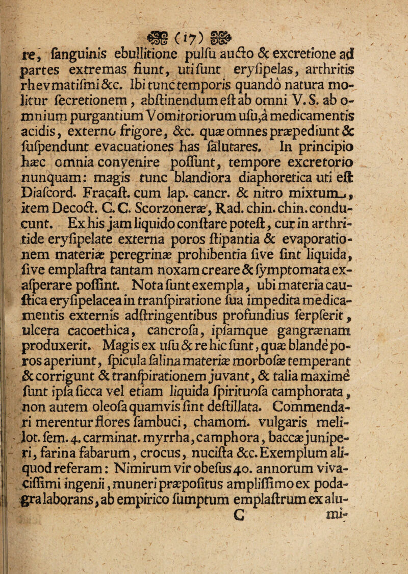 .!< re, (anguinis ebullitione pulfu audto & excretione ad partes extremas fiunt, utifunt eryfipelas, arthritis rhevmatifmi&c. Ibi tunc temporis quando natura mo¬ litur fecretionem, abflinendumeftab omni V.S. ab o- mnium purgantium Vomitoriorum ufu,a medicamentis acidis, externo frigore, &c. quas omnes praepediunt & fufpendunt evacuationes has falutares. In principio hsc omnia convenire poliunt, tempore excretorio nunquam: magis tunc blandiora diaphoretica uti eft Diafcord. Fracaft. cum lap. cancr. & nitro mixturou, item Decoft. C.C. Scorzonera:, Rad. chin. chin. condu¬ cunt. Ex his jam liquido conflare poteft, cur in arthri¬ tide eryfipelate externa poros flipantia & evaporatio¬ nem materiae peregrina; prohibentia five fint liquida, five emplaftra tantam noxam creare & fymptomata ex- afperare poffint. Notafuntexempla, ubimateriacau- fticaeryfipelaceaintranfpirarione iua impedita medica¬ mentis externis adflringentibus profundius ferpferit, ulcera cacoethica, cancrofa, ipfamque gangrenam produxerit. Magis ex ufu & re hic funt, qua; blande po¬ ros aperiunt, fpicula falina materis morbofe temperant & corrigunt & tranfpirationem juvant, & talia maxime funt ipfa ficca vel etiam liquida fpirituofa camphorata, non autem oleofa quamvis fint deflillata. Commenda¬ ri merentur flores fambuci, chaniom. vulgaris meli- jot. fem. 4. carminat. myrrha,carnphora, bacca;junipe- ri, farina fabarum, crocus, nucifta &c. Exemplum ali¬ quod referam: Nimirum vir obefus 40. annorum viva- ciffimi ingenii, muneri pra;pofitus ampliffimoex poda¬ gra laborans, ab empirico fumptum emplaflrumexalu- C mi-