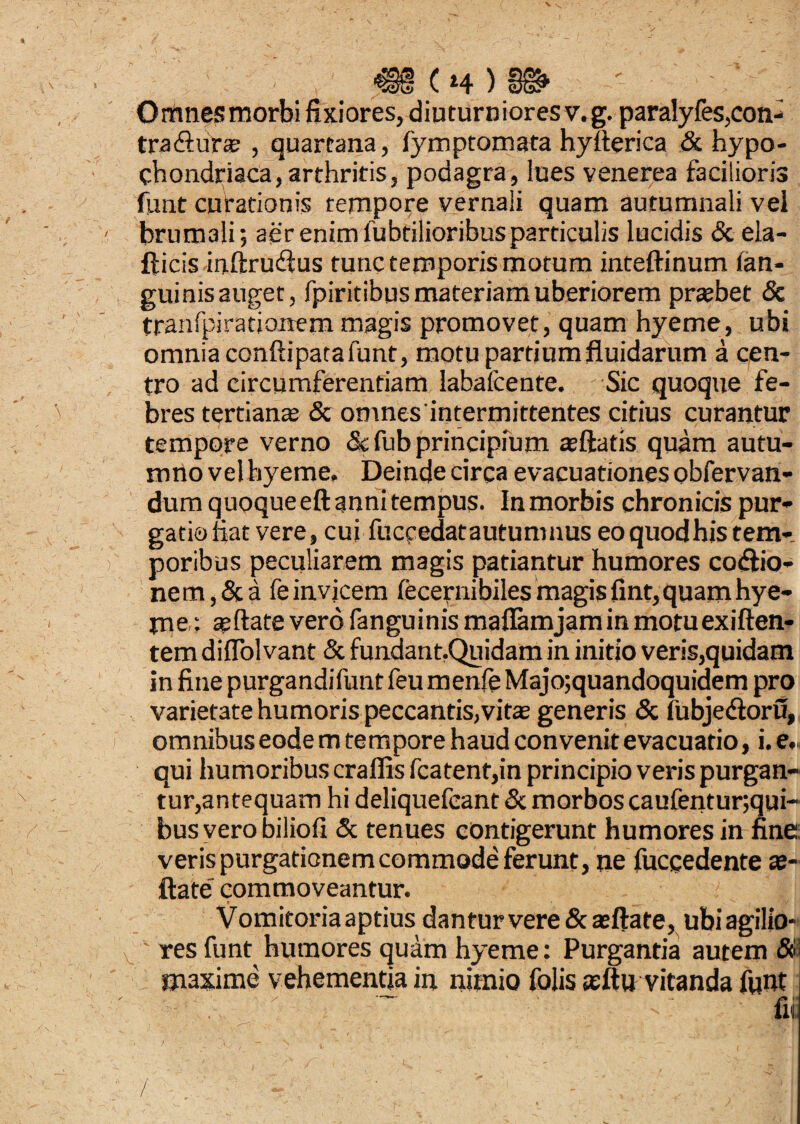 Omnesmorbi fixiores, diuturniores v.g. paralyfes,con¬ traitura? , quartana, fymptomata hyfterica & hypo¬ chondriaca, arthritis, podagra, lues venerea facilioris funt curationis tempore vernali quam autumnali vel brumali; aer enim fubtilioribusparticulis lucidis & ela- fticis inftrudtus tunc temporis motum inteftinum fan- guinis auget, fpiritibus materiam uberiorem praebet & tranfpirationem magis promovet, quam hyeme, ubi omnia confli pata funt, motu partium fluidarum a cen¬ tro ad circumferentiam labafcente. ; Sic quoque fe¬ bres tertianae & omnes intermittentes citius curantur tempore verno «Scfub principium aeftatis quam autu¬ mno vel hyeme. Deinde circa evacuationes obfervan- dumquoqueeftannitempus. Inmorbis chronicis pur¬ gatio fiat vere, cui fuccedatautumnus eo quod his tem-. poribus peculiarem magis patiantur humores coitio¬ ne m,& a feinvjcem fecernibiles magis fint, quam hye¬ me se Itate vero fanguinis maflamjaminmotuexiften- tem diffol vant & fundant,Quidam in initio veris,quidam in fine purgandifunt feu menfe Majo;quandoquidem pro varietate humoris peccantis,vita generis & fubjeiloru, omnibus eode m tempore haud convenit evacuatio, i. e. qui humoribus craflis fcatent,in principio veris purgan¬ tur,antequam hi deliquefcant & morbos caufentur;qui~ bus vero biliofl & tenues contigerunt humores in fine veris purgationem commode ferunt, ne fuccedente ag¬ itate commoveantur. ' , I;! Vomitoria aptius dantur vere & at flate, ubi agilio- v  res funt humores quam hyeme: Purgantia autem $1 maxime vehementia in nimio folis asftu vitanda funt ~ :  fi,. / /