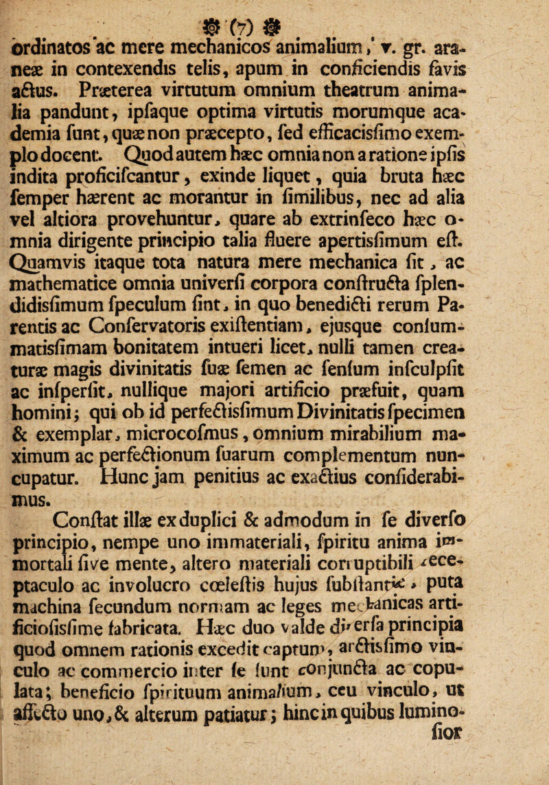 QW # . ordinatos ac mere mechanicos ariimaliumv. gr. ara¬ neae in contexendis telis, apum in conficiendis favis aftus. Praeterea virtutum omnium theatrum anima¬ lia pandunt, ipfaque optima virtutis morumque aca* demia funt, quae non praecepto, fed efficacisfimo exem¬ plo docent. Quod autem haec omnia non a ratione ipfis indita proheifeantur, exinde liquet, quia bruta haec femper haerent ac morantur in fimilibus, nec ad alia vel altiora provehuntur, quare ab extrinfeco haec o- mnia dirigente principio talia fluere apertisfimum efh Quamvis itaque tota natura mere mechanica fit, ac mathematice omnia univerfi corpora conftrufta fplen- didisfimum fpeculum fint, in quo benedifti rerum Pa¬ rentis ac Confervatoris exiftentiam, ejusque conium- matisfimam bonitatem intueri licet, nulli tamen crea¬ turae magis divinitatis fuae femen ac fenlum infculpfit ac infperfit, nullique majori artificio praefuit, quam homini; qui ob id perfeftisfimum Divinitatis fpecimen & exemplar, microcofmus,omnium mirabilium ma¬ ximum ac perfectionum fuarum complementum nun¬ cupatur. Hunc jam penitius ac exaCtius confiderabi- mus. Conflat illae ex duplici & admodum in fe diverfo principio, nempe uno immateriali, fpiritu anima im¬ mortali five mente, altero materiali conuptibili ■rece¬ ptaculo ac involucro cceleftis hujus fubfiant*e, puta machina fecundum normam ac leges mechanicas arti- ficiofisfime fabricata. Haec duo valde direrfa principia quod omnem rationis excedit captum, arftisfimo vin¬ culo ac commercio inter le lunt conjuncta ac copu¬ lata; beneficio fpirituum anima/ium, ceu vinculo, ut afft&o uno,& alterum patiatur; hinc in quibus lumino-