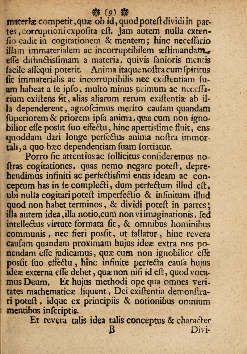 materi* competit, quae ob id, quod poteft dividi in par¬ tes , corruptioni expolita eft. Jam autem nulla exten- fio cadit in cogitationem & mentem; hinc neceflario illam immaterialem ac incorruptibilem aeftirnandam., efte diftin&islimam a materia» quivis fanioris mentis facile aflequi poterit. Anima itaque noftra cum fpiritus fit immaterialis ac incorruptibilis nec exiftentiam lu¬ am habeat a le ipfo, multo minus primum ac nectffa- rium exiftens fit, alias aliarum rerum exiftentiae ab il¬ la dependerent, agnofcimus merito eaulam quandam fuperiorem & priorem ipfa anima,quae cum non igno¬ bilior elle poslit fuo effe&u, hinc apertisfime fluit, ens quoddam dari longe perfedlus anima noftra immor¬ tali , a quo haec dependentiam fuam lortiatur. Porro fic attentius ac lollicitus confideremus no- ftras cogitationes, quas nemo negare poteft, depre¬ hendimus infiniti ac perfe&islimi entis ideam ac con¬ ceptum has in le comple£H, dum perle&um illud eft» I ubi nulla cogitari poteft imperfe&io & infinitum illud i quod non habet terminos, & dividi poteft in partes; illa autem idea,illa notio,cum non vi imaginationis, fed intelle&us virtute formata fit, & omnibus hominibus | communis, nec fieri poslit, ut lallatur, hinc revera caufam quandam proximam hujus ideae extra nos po- : nendam efle judicamus, quae cum non ignobilior efte poslit fuo effedu, hinc infinite perledla caula hujus ideae externa elle debet, quae non nili id eft, quod voca¬ mus Deum. Et hujus methodi ope qua omnes veri¬ tates mathematicae liquent, Dei exiftentia demonftra- ri poteft, idque ex principiis & notionibus omnium 1 mentibus infcriptis. Et revera talis idea talis conceptus & character 3 Divi-