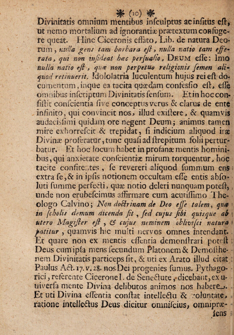 . m o°> * Divinitatis omnium foentibus infculptus ac infltus efl, tit nemo mortalium ad ignorantiae praetextum confuge¬ re queat. Hinc Ciceronis eflato, Lib. de natura Deo¬ rum , nulla gens tam barbara eji, nulla natio tam effe¬ rata, qui non infideat hac perjuafto, Deum effe: Imo nulla natio eji, quie non perpetuo religionis femen ali¬ quod retinuerit. Idololatria luculentum hujus rei eft do¬ cumentum, inque ea tacita quaedam confesfio eft, efle omnibus inferiptam Divinitatis fenfum. Etin hoccon» filii c confcientia fi ve conceptus verus & clarus de ente infinito, qui convincit nos, illud exiftere, & quamvis audseisfimi quidam ore negent Deum; animus tamen mire exhorrefeit & trepidat, fi indicium aliquod irae Divina; proferatur, tunc quaii ad ftrepitum folii pertur¬ batur. Et hoc locum habet in profana; mentis homini¬ bus, qui anxietate confcientiae mirum torquentur, hoc tacite confice:,tes , fe revereri aliquod fummum ens extra fe,& in ipfis notionem occultam effe entis abfo- luti fumme perfeffi, qua; notio deleri nunquam poteft, unde non erubefeimus affirmare cum acutiffimo The- ologo Calvino; Non do&rinam de Deo effe talem, qute in fcholis demum dicenda fit, fed cujus fihi quisque ab utero Magifler eji , fj cujus neminem bbhvtjci natura patitur , quamvis hic multi nervos omnes intendant. Et quare non ex mentis eflcnria demonllrari poteft Deus cum i pia mens fecundum Platonem & Demoiihe- nem Divinitatis particeps fit, & uti ex Arato illud citat Paulus Aci. 17. v. 28. nos Dei progenies fumus. Pythago¬ rici , referente Cicerone 1. de Seneflute, dicebant,ex u- uiverfa mente Divina delibutos animos nos habere_>. Et uti Divina eflentia conflat inteJIedlu & voluntate, ratione intelle&us Deus dicitur omnifeius; omnipne- iens