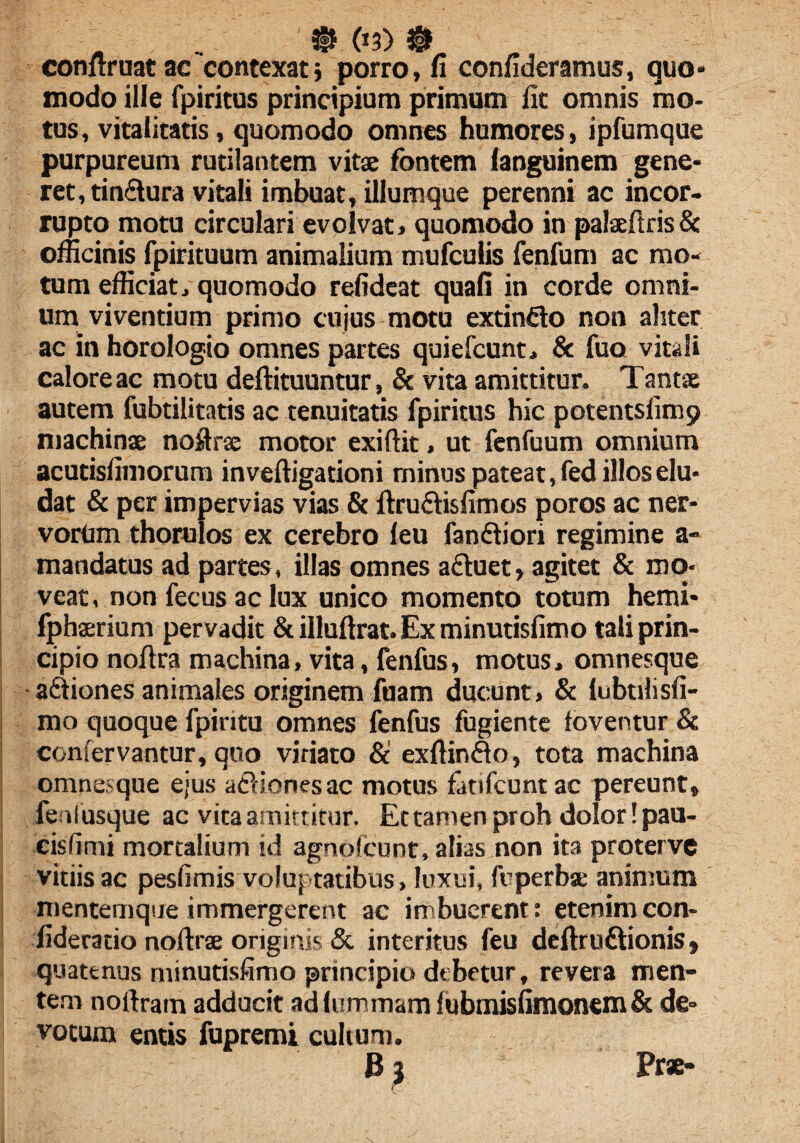 conftruat ac contexats porro, fi confideramus, quo» modo ille fpiritus principium primum lic omnis mo¬ tus, vitalitatis, quomodo omnes humores, ipfumque purpureum rutilantem vitae fontem languinem gene¬ ret, tinctura vitali imbuat, iliumque perenni ac incor¬ rupto motu circulari evolvat» quomodo in palaeftris& officinis fpirituum animalium mufculis fenfum ac mo¬ tum efficiat» quomodo refideat quafi in corde omni¬ um viventium primo cujus motu extinfto non aliter ac in horologio omnes partes quiefcunt» & fuo vitali calore ac motu deftituuntur, & vita amittitur. Tantae autem fubtilitatis ac tenuitatis fpiritus hic potentsfimp machinae noftrse motor exiftit, ut fenfuum omnium acutisfimorum inveftigationi minus pateat, fed illos elu¬ dat & per impervias vias & ftru&isfimos poros ac ner¬ vorum thorulos ex cerebro leu fanftiori regimine a- mandatus ad partes, illas omnes afluet, agitet & mo¬ veat , non fecus ac lux unico momento totum hemi* fphaerium pervadit & illuftrat. Ex minutisfimo tali prin¬ cipio noftra machina, vita, fenfus, motus, omnesque afiiones animales originem fuam ducunt, & lubtilisfi- mo quoque fpiritu omnes fenfus fugiente foventur & confervantur, quo viriato & exftinflo, tota machina omnesque ejus aftionesac motus fatifcuntac pereunt, feolusque ac vita amittitur. Et tamen proh dolor! pau¬ cis (imi mortalium id agnofcunt, alias non ita proterve vitiis ac pesfimis voluptatibus , luxui, fuperbse animum mentemque immergerent ac imbuerent: etenim con- fidecatio noftrse originis & interitus feu defiruftionis, quatenus minutisfimo principio debetur, revera men¬ tem noftram adducit adlummam lubmisfimonem & de¬ votum entis fupremi cultum. B 3 Prae-