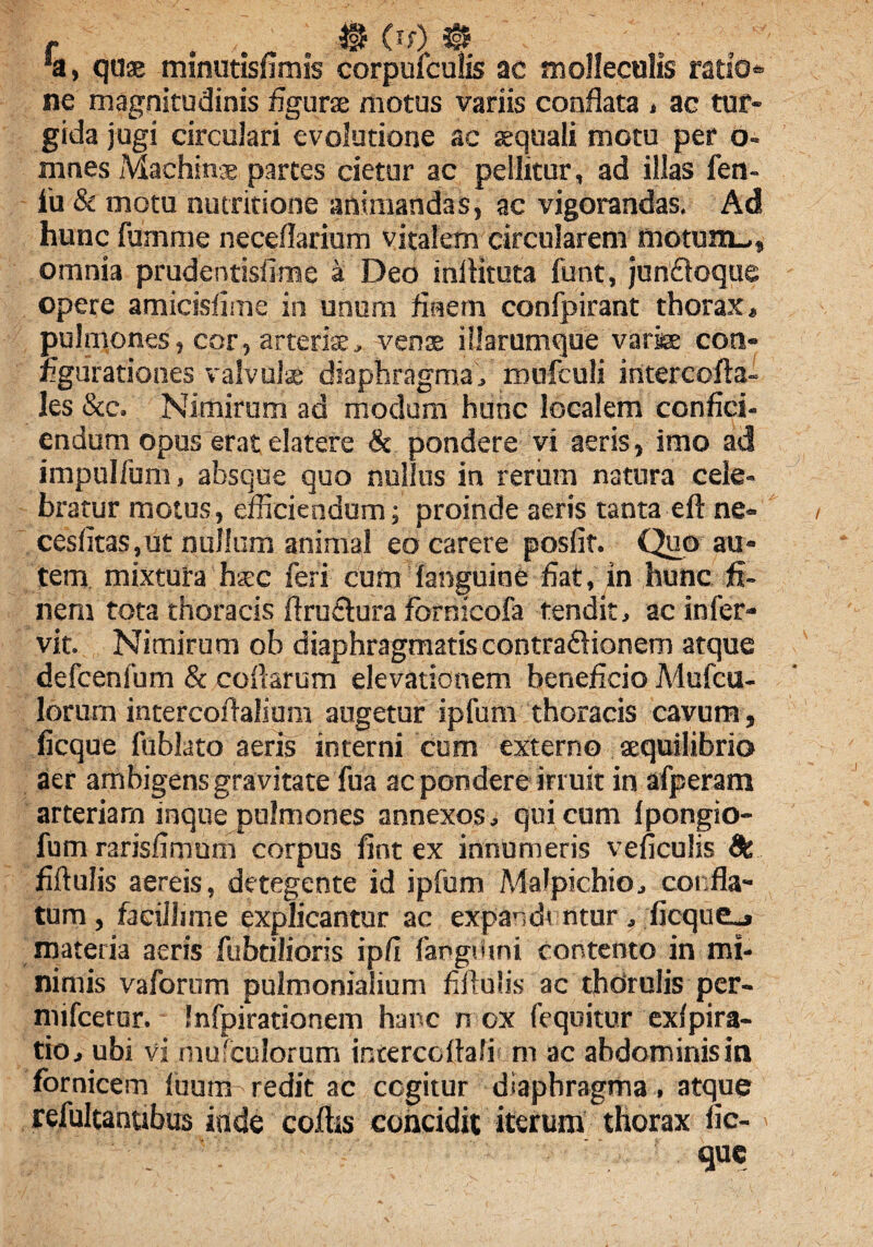 r $ (if) i§? 'a, qu® minutisfimis corpufculis ac mollecolis ratio¬ ne magnitudinis figurae motus variis conflata , ac tur¬ gida jugi circulari evolutione ac aequali motu per o- mnes Machinae partes cietur ac pellitur, ad illas fen- iu & motu nutritione animandas, ac vigorandas. Ad hunc fumme neceflarium vitalem circularem motum_,, omnia prudentisflme a Deo inflituta funt, junfloque opere amicisfime in unum finem confpirant thorax, pulniones, cor, arterise, venis illarumque varice coti» figurationes valvulae diaphragma, mufculi intercofla- les &c. Nimirum ad modum hunc localem confici¬ endum opus erat elatere & pondere vi aeris, imo ad impulfum, absque quo nullus in rerum natura cele¬ bratur motus, efficiendum; proinde aeris tanta eft ne» cesfitas,ut nullum animal eo carere posfit. Quo au¬ tem mixtura haec feri cura fanguine fiat, in hunc fi¬ nem tota thoracis ftru&ura fbrnicofa tendit, ac infer» vit. Nimirum ob diaphragmatiscontradionem atque defcenfum & collarum elevationem beneficio Mufcu- lorurn intercofialium augetur ipfum thoracis cavum, ficque fublato aeris interni cum externo aequilibrio aer ambigens gravitate fua ac pondere irruit in afperam arteriam inque pulmones annexos, qui cum Ipongio- fum rarisfimum corpus fint ex innumeris veficulis 9t fiftulis aereis, detegente id ipfum Malpichio, confla¬ tum , facillime explicantur ac expandi ntur, ficque_» materia aeris fuhtilioris ipfi fangtlini contento in mi¬ nimis vaforum pulmonialium fifiulis ac thdrulis per- mifcetar. Infpirationem hanc n ox fequitur exlpira- tio, ubi vi mufculorum intercofiali m ac abdominis in fornicem luum redit ac ccgitur diaphragma, atque refultanubus inde coftis concidit iterum thorax fic- que