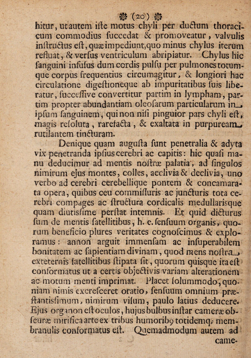 hitur, ut autem ifte motus chyli per dudum thoraci¬ cum commodius fuccedat & promoveatur, valvulis inflrudus eft, qux impediunt,quo minus chylus iterum refluat, & verfus ventriculum abripiatur. Chylus hic fanguini infulus dum cordis pulfu per pulmones totum¬ que corpus frequentius circumagitur, & longiori hac circulatione digeftioneque ab impuritatibus fuis libe¬ ratur , fuccdfive convertitur partim in lympham , par- tim propter abundantiam oleofarum particularum in_* ipfum fanguinem, qui non nili pinguior pars chyli eft, magis reloluta , rarefada , & exaltata in purpuream.* rutilantem tinduram. Denique quam augufta funt penetralia & adyta vix penetranda iplius cerebri ac capitis: hic quali ma¬ nu deducimur ad mentis noftrae palatia, ad fingulos nimirum ejus montes, colles, acclivia & declivia, uno verbo ad cerebri cerebellique pontem & concamara- ta opera, quibus ceu commiliuris ac junduris tota ce¬ rebri compages ac ftrudura cordicalis medullarisque quam diutis/ime perflat intemnis. Et quid didurus fum de mentis fatellitibus, h. e.fenfuum organis, quo¬ rum beneficio plures veritates cognolcimus & explo¬ ramus : anaon arguit immenfam ac infuperabilem bonitatem ac fapientiam divinam, quod raens noftra_» exteternis latellitibus ftipata fit, quorum quisque itaeft conformatus ut a certis objedivis variam alterationem ac motum menti imprimat. Placet lolummodo, quo¬ niam nimis excrefceret oratio, fenfuum omnium prae- flantislimum, nimirum vilum, paulo latius deducere. Ejus organon eft oculos, hujus bulbus inftar camerae ob- fcurae mirifica arte ex tribus humoribp totidemq,- mem¬ branulis conformatus efl. Quemadmodum autem ad came-