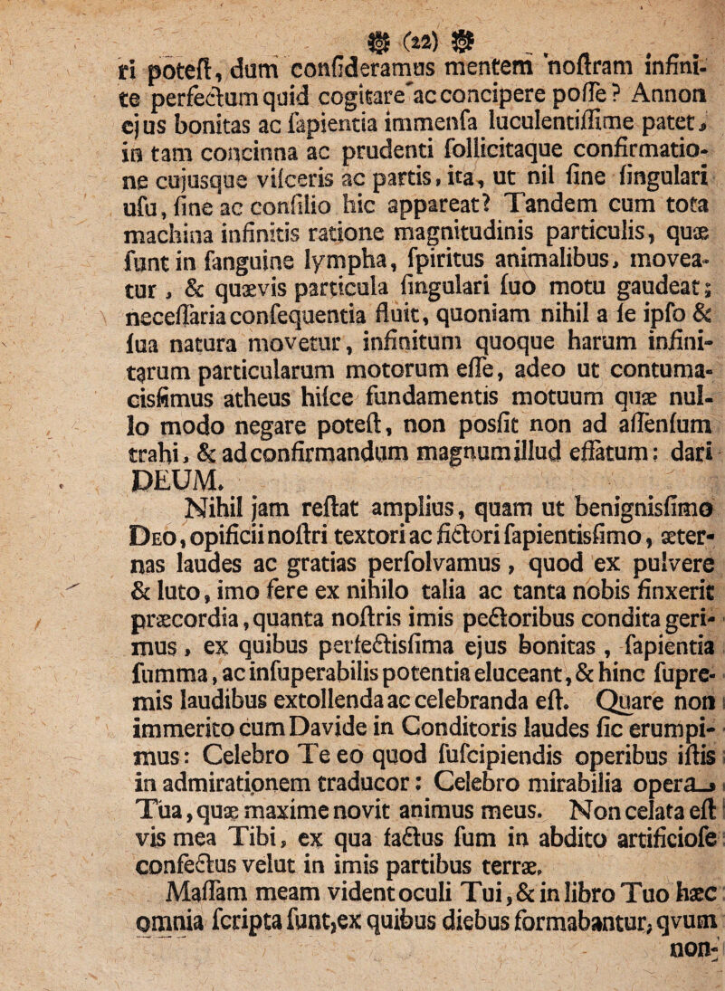 ti pbteft, dum confideramus mentem 'noftram infini- te perfecium quid cogitare'ac concipere polfe ? Annoti ejus bonitas ac lapienda immenfa luculentiffime pateti in tam concinna ac prudenti follicitaque confirmatio¬ ne cujusque vilceris ac partis, ita, ut nil fine lingulari ufu, fine ac confilio hic appareat? Tandem cum tota machina infinitis ratione magnitudinis particulis, quae funt in fanguine lympha, fpiritus animalibus, movea¬ tur , & quaevis particula lingulari luo motu gaudeat 5 necelfariaconfequentia fluit, quoniam nihil a le ipfo & lua natura movetur, infinitum quoque harum infini¬ tarum particularum motorum elfe, adeo ut contuma- cisfimus atheus hilce fundamentis motuum quae nul¬ lo modo negare poteft, non posfit non ad a lienium trahi, & ad confirmandum magnum illud effatum; dari DEUM. Nihil jam reftat amplius, quam ut benignisfimo Deo , opificii noftri textori ac fidori fapientisfimo, aeter¬ nas laudes ac gratias perfolvamus, quod ex pulvere & luto, imo fere ex nihilo talia ac tanta nobis finxerit praecordia, quanta nollris imis pedoribus condita geri¬ mus , ex quibus petfedisfima ejus bonitas , fapientia fumma, ac infuperabilis potentia eluceant , & hinc fupre- mis laudibus extollenda ac celebranda eft. Quare non 1 immerito cum Davide in Conditoris laudes fic erumpi¬ mus : Celebro Te eo quod fufcipiendis operibus illis in admirationem traducor: Celebro mirabilia opera_» Tua, quae maxime novit animus meus. Non celata eft vis mea Tibi, ex qua fadus fum in abdito artificiofe confedus velut in imis partibus terrae, Malfam meam videntoculi Tui, & in libro Tuo haec omnia fcripta funt,ex quibus diebus formabantur, qvucn  V ;} non-1