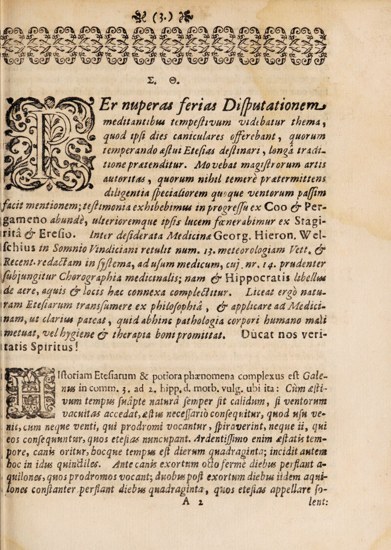 # 0-> & X» 0. Er nuper as ferias Diflwtationemj medttanubm tcmpejltvum vidthaiur thema 9 quod tpft dies caniculares offerebant, quorum temperando oftui Etefias defitmn, longi /ww protenditur. Mo vehat magiftrorum artis mt ontas, quorum nihil temere proterminem diligentia fpecialtorem quoque ventorum paffim facit mentionem',iejhmcma exhibebimus tnprogreffuex Coo ^ Per¬ gameno abunde , ulterior em que ipfis lucem focner abimur ex St agi» rita Ercfio. dejiderata Medicino Geo r g, Hieron. Wel¬ le hi us Somnio Vindiciam retulit num. i^meteorologiam Vett* ^ Recent*redactam inadufum medtcum% cuj,nr% 14. prudenter fub jungitur Chorographia medicmalis; nam & Hippocratis hbdlm de aerti aquis & locis hoc connexa complebitur» Lutat ergo mtu- ram Et e furum transt(umere ex philojophid » ^ applicare ad Media* nam, ut clarius pateat, quid abhinc pathoiogia corpori humano mali metuat, velhygune & therapia bompromittat. Ducat nos veri¬ tatis Spiritus! Iftoriam Eteiiarutn Bc potiora phaenomena complexus eft Gale~ nm in como?. 5. aci 2* hipp*& morb. vulg. ubi ita: Cum Stfii- vmm tempm fu apte natum femper fit calidum, /i ventorum ^ _ vacuitas accedat ^fim neceffarioconfe-qtiitHr, quod nfn ve* niheum neque venti, qui prodromi vocantur, fpituverint»neque ii, qui eos confisqmntm,qnos etefios nuncupant, drdentiffimo enim oftathtem- *'ore, c&afc oritur, bocqne tempm e fi dierum quadraginta; incidit autem ac in idm quiuBiles. Antecank exortum o&oferme diebus perflant a- {uilonef, quos prodromos vocant; dmhmpoft exortum diebus Udem aqnir met conftanter,perflant diebus quadraginta 9 quos etefias appellare fo~ A z Uni: t