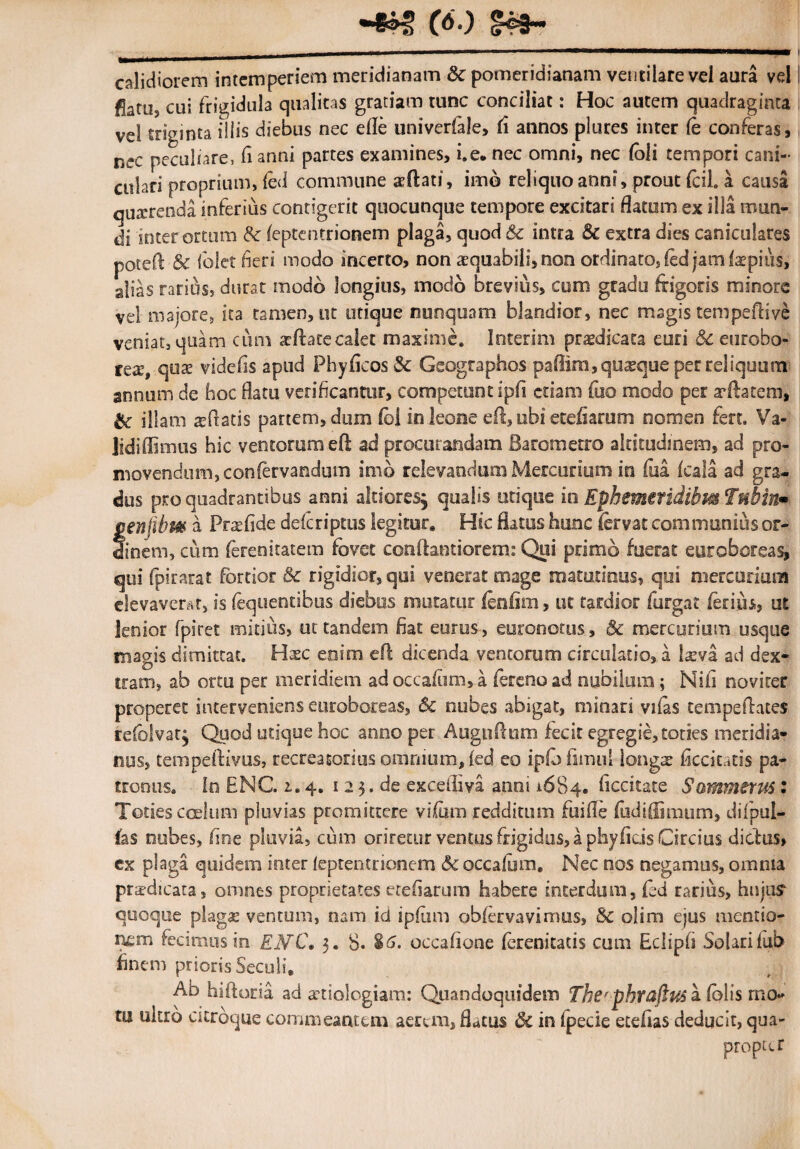 calidiorem intemperiem meridianam Sc pomeridianam ventilare vel aura vel gatUj cuj frigidula qualitas gratiam tunc conciliat: Hoc autem quadraginta vel triginta illis diebus nec efle univerfale, (i annos plures inter Ce conferas, nec peculiare, fi anni partes examines, i.e. nec omni, nec (oli tempori cani- culari proprium, led commune «dati, imb reliquo anni, prout fcil. a causa quterenda inferius contigerit quocunque tempore excitari flatum ex illa mun¬ di inter ortum Sc (eptentrionem plaga, quod & intra Sc extra dies caniculares poteft & folet fieri modo incerto, non aequabili, non ordinato, fed jam faepius, alias rarius, durat modo longius, modo brevius, cum gradu frigoris minore vel majore, ita tamen, ut utique nunquam blandior, nec magis tempeftive veniat, quam cum seftatecalet maxime, Interim prafdicata euri Sc eurobo- tex, qua? videfis apud Phyficos Sc Geographos paflim,qu2eque per reliquum annum de hoc flatu verificantur, competunt ipfi etiam fuo modo per arftatem, & illam afflatis partem, dum fol in leone eft, ubi etefiarum nomen fert, Va- lidiflimus hic ventorum eft ad procurandam Barometro altitudinem, ad pro¬ movendum, confervandum imo relevandum Mercurium in fua fcala ad gra¬ dus pro quadrantibus anni altioresj qualis utique in Ephemeridibm Tnbin» cenfibm a Prafide deferiptus legitur» Hic flatus hunc fervat communius or¬ dinem, cum (erenitatem fovet conftantiorem: Qui primo fuerat eyroboreas, qui fpirarat fortior & rigidior, qui venerat mage matutinus, qui mercurium elevaverat, is (equentibus diebos mutatur fenfim, ut tardior furgat ferius, ut lenior fpiret mitius, ut tandem fiat eurus, euronotus, Sc mercurium usque magis dimittat. Hxc enim eft dicenda ventorum circulatio, a laeva ad dex¬ tram, ab ortu per meridiem ad occafum,a feteno ad nubilum ; Nifi noviter properet interveniens euroboreas, Sc nubes abigat, minari vifas tempeftates refolvatj Quod utique hoc anno per Augnftum fecit egregie, toties meridia¬ nus, tempeftivus, recreasorius omnium, fed eo ipfofimul longa: ficcitatis pa¬ tronus* in ENC. 1.4. 1 2 3. de exceiliva anni 1684. ficcitate Sammitus: Toties coelum pluvias promittere vifom redditum fuifie fudiflimum, difpul- hs nubes, fine pluvia, cum oriretur ventus frigidus, a phyfids Circius dictus, cx plaga quidem inter ieptentrionem Sc occalum. Nec nos negamus, omnia praedicata, omnes proprietates etefiarum habere interdum, fed rarius, hujus quoque plagas ventum, nam id ipfum obforvavimus, Sc olim ejus mentio¬ nem fecimus in EMC, 3. 8* 86. occafione ferenitads cum Eclipfi Solarifub finem prioris Seculi. Ab hiftaria ad aetiologiam: Quandoquidem Ther-phraftus a folis mo* tu ukro ckrbcjue commeantem aerem, flatus Si in fpecie etefias deducit, qua¬ propter