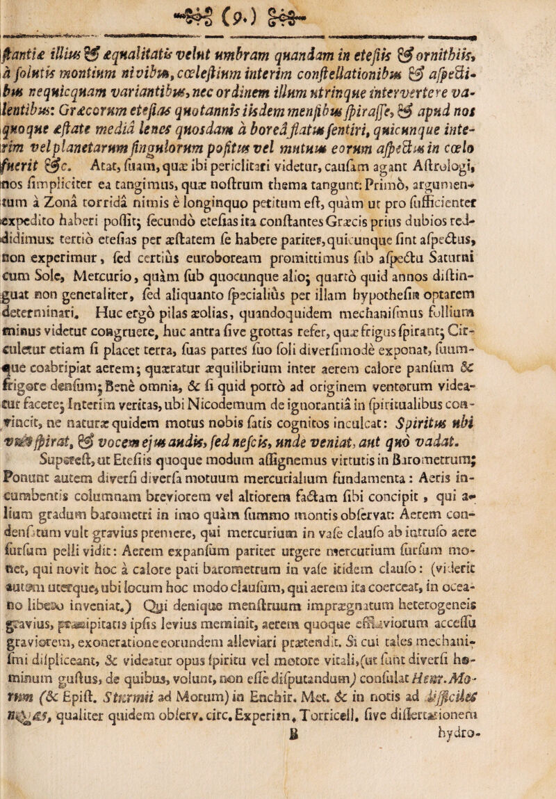 &HJ CP*) cK3~ i ' ^r-- i - ~ *j «imanura» rll»w wiii» *» a**.-»- - --1—n-,r , > nmnrr »iiMWitwiiwnrimimw1'»»111 < m» -r i ii-t—nirrrr-rjl $anii£ illius Sf? squalitatis velnt umbram qnaniam in etefiis &ornithik» h pintis montium nivibm,cceleftium intcrim conftellationibm afpefti* ibm nequlcquam variantibus nec ordinem illum ntrinque intervertere va¬ lentibus. Gr£cornm etefias quotannis iis dem menfibmjpirajTe^ $$ apud nos quoque dftate media lenes quosdam a borea[flatusfentiri, qmcnnque inte- tim vel planetarum Angulorum pofltmvel mutum eorum ajpidmin coelo fuerit &c. Atat, fitam,qux ibi periclitati videtur, caufam agant Aflrologi, mos fimpliciter ea tangimus, qua: noflrum thema tangunt: Primb, arguniena¬ tum a Zona torrida nimis e longinquo petitum efl, quam ut pro (officiente* «xpcdito haberi poffit; fecundo etefias ita conflantes Grxcis prius dubios red¬ didimus: tertio etefias per xflatem fe babere pariter,quicunque fiat afpedtus, non experimur, fed certius euroboream promittimus fub afpedlu Saturni cum Sole, Mercurio, quam fub quocunque alio; quarto quid annos diflin- guat non generaliter, fed aliquanto (pedalius per illam hypothefm optarem determinati* Huc ergo pilas molias, quandoquidem mechanifmus follium minus videtur congruere, huc antra five grottas refer, qux frigus fpirant; Cir- culetur edam fi placet terra, fuas partes fuo fbli dtverfimode exponat, fuum- ^ue coabripiat aerem; quxratur aequilibrium inter aerem calore panium 8c frigere deafum; Bene omnia, Sc fi quid porro ad originem ventorum videa¬ tur facere; Interira veritas, ubi Nicodemum de ignorantia in fpirimalibus coa- Tisacit, ne naturx quidem motus nobis fatis cognitos inculcat : Spiritus nbi ggj vocem ejmaudk, fed nefcis9 unde veniat, aut qm vadat* Supsfeil,ot Etefiis quoque modum affignemus virtutis in B aro metrum; Ponunt autem divetfi divecfa motuum mercucialium fundamenta: Aeris in¬ cumbentis columnam breviorem vel altiorem fa£tam fibi concipit, qui lium gradum barometri in irao quam fiimmo montis obfervat: Aerem con» denfetum vult gravius premere, qui mercurium in vafe claufo ab iutrufb aere forfum pelli vidit:. Aerem expanfum pariter urgere mercurium furfurn mo¬ net, qui novit hoc a calore pati barometrum in vafe itidem ciauib: (viderit mimii utefque^ obi locum hoc modo ciaufum, qui aerem ita coerceat, in occa¬ no libeao inveniat*) Qui denique menflruura impraegnatum heterogeneis gravius, palpitatis ipfis levius meminit, aerem quoque efFuviorara accdlii graviorem, exoneratione eorundem alleviari prxtendit. Si cui tales mediani- fmi dilpliceant, 5c videatur opus fpintu vel motore vitali,(ut funt diverfi b®- minum guflus, de quibus, volunt, non efle disputandum) confulatMo¬ rum (6c Epifl. S tumui ad Morum) io Enchir. Met. Sc in notis ad UfflcileS quaiiter quidem obferv.circ.Expcriin, Torricell, five diflertarionem Ii hydro»