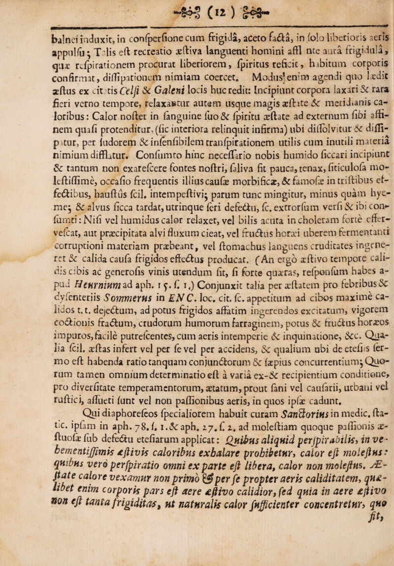 —&H> (*2 ) _‘_■___ _ - -- ~ — - - ~ ..* balnei induxit, in confperfione cum frigida, aceto fa<da, in (olo liberioris aeris appulfii; Talis eft recreatio aediva languenti homini affl nte aura frigidula, ejux rdpirationem procurat liberiorem, fpiritus reficit, hibitum corporis confirmat, diflipattonem nimiam coercete Modus’enim agendi quo laedit seftus ex citris Cei fi ik Galeni locis huc redit: Incipiunt corpora laxari & rara fieri verno tempore, relaxantur autem usque magis aedite 6c meridianis ca¬ loribus: Calor noder in (anguine fuo&r fpiritu aeftate ad externum fibi affi- nem quafi protenditur, (fic interiora relinquit infirma) ubi diflolvitur 6c didi- pitur, per fudorem &in(enfibilemrranfpirationem utilis cum inutili materia nimium difflatur. Confumto hinc neceftario nobis htimido ficcari incipiunt 8c tantum non exarefeere fontes nodri, fidiva fit pauca, tenax, fiticulofa mo- leftiflime, occafio frequentis illiuscaufae morbificx, &famofae intridibus ef- fe&ibus, haudus fcil. intempeftivi^ parum tunc mingitur, minus quam hye- me, & alvus iicca tardat, utrinque feri defebfu, fc. extrorfum verfi $c ibi cor> fumti:Nifi vel humiduscalor relaxet, vel bilis acuta in choleram forte efler- vefcat, aut praecipitata alvi fluxum cieat, vel frudfus horad uberem fermentanti corruptioni materiam praebeant, vel domachus languens cruditates ingene¬ ret & calidacaufa frigidos effecdus producat. (An ergo a^divo tempore cali¬ dis cibis ac generofis vinis utendum fit, fi forte qusras, refponfum habes a- pud Hmrnmmad aph. i f. i,) Conjunxit talia per aeftatem pro febribus<3c cyfenteriis Sommerns in ENC. Ioc. cit. fc. appetitum ad cibos maxime ca¬ lidos 1.1. dejecdum, ad potus frigidos affatim ingerendos excitatum, vigorem co&ionis fratdum, crudorum humorum farraginem, potus Se frudtus hornos impuros,facile putrelcentes,cum aeris intemperie de inquinatione, &c. Qua¬ lia fcil. a?das infert vel per fevel per accidens, Sc qualium ubi deetefiis fer¬ ino ed habenda ratio tanquam conjundlorum & faepius concurrentium. Quo¬ rum tamen omnium determinatio ed a varia ex-Sc recipientium conditione, pro diverfitate temperamentorum, aetatum, prout fani vel caufarii, urbani vel rudici, adueti funt vel non pafBonibus aeris, in quos ipfae cadunt. Qui diaphorefeos fpecialiorem habuit curam SanSorius in medie, da¬ ne. ipfam in aph. 78.fi i.deaph. 27.fi 2. ad molediam quoque padionis x- duofe fiub defecdu etefiarum applicat: Quibus aliquid perjpirabilis, in ve • bementijfimis aftivis caloribus exhalare prohibetur, calor eft moleftus: quibus vero perfpiratio omni ex parte eft libera, calor non moleftus. sE- jtate calore vexamur non primo per fe propter aerk caliditatem, qua¬ libet enim corpork pars eft aere aftivo calidior, fed quia in aere aftivo non eft tanta frigiditas> ut naturalis calor fufficienter concentretnr> quo fit,