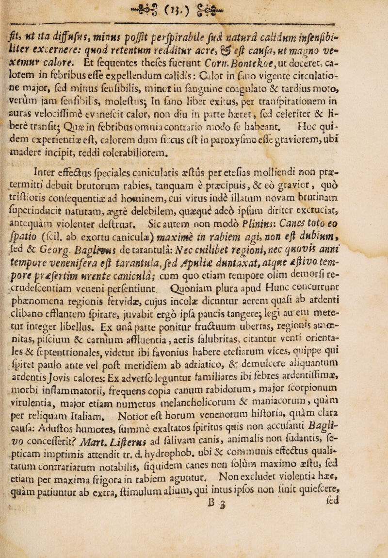 •4*$ Ob) «i ita diffufas, minus pojfit perfpirabile fud natura calidum infenfibi- //fer excernere: quod retentum redditur acre, &eft caufa, ni magno ve¬ xemur calore. Et (equentes thefes fuerunt Coriu Bontekoe^ ut doceret ca¬ lorem in febribusefle expellendum calidis: Calor in (ano vigente circulatio¬ ne major, fed minus fenhbilis, minet in fanguine coagulato &c tardius moto, verum jam fenfibilis, moleftus^ In Gno liber exitus, per traa/pirationem in auras velociffime evmefcit calor, non diu in parte haeret, fed celeriter Sc li¬ bere tranfitj Qus in febribus omnia contrario modo (e habeant. Hoc qui¬ dem experientis efl, calorem dum ficcus efl in paroxylmo ede graviorem, ubf madere incipit, reddi tolerabiliorem. Inter effe£lus fpeeiales canicularis sdus peretefias molliendi non prs- termitti debuit brutorum rabies, tanquam e prscipuis, Sc eo gravior, quo triftioris confequentisad hominem, cui virus inde illatum novam brutinam fuperindfcicit naturam, a?gre delebilem, quasque adeo iplum diriter excrucia^ antequam violenter deftruat. Sic aurem non modo Plinius: Canes toto eo (patio (fcil. ab exortu caniculas) maxime in rabiem agunon eft dubium> led Sc Georg BaglPms detarantula: Nec cuilibet regionU nec quavis anni tempore venenifera eft taraniula.fid jfpulU dnntaxat, atque dftivo tem¬ pore pr£fertim urente canicula; cum quo etiam tempore olim demorfi re- crudefcentiam veneni pertendunt. Quoniam plura apud Hunc concurrunt phsnomena regionis fervidas, cujus incolas dicuntur aerem quafi ab ardenti clibano efflantem fpirare, juvabit ergo ipG paucis tangere, legi au em mere¬ tur integer libellus. Ex una parte ponitur frudluum ubertas, regionis amoe¬ nitas, pifeium 8c carnium affluentia, aeris falubritas, citantur venti orienta¬ les Sc feptenttionales, videtur ibi favonius habere etefiarum vices, quippe qui fpiret paulo ante vel poff meridiem ab adriatico, & demulcere aliquantum ardentisjovis calores: Ex adverfo leguntur familiares ibi febres ardsntiffim^, morbi inffammatorii, frequens copia canum rabidorum, major korpionum virulentia, major etiam numerus melancholicorum Sc maniacorum, quam per reliquam Italiam. Notior eft horum venenorum hifforia, quam clara cauG: Aduftos humores, fiimme exaltatos fpiritus quis non accuianti Bagit- vo concefferit? Adart. Lifterus ad falivam canis, animalis non {udantis, (e- pticam imprimis attendit tr. d. hydrophob. ubi Sc communis effetius quali¬ tatum contrariarum notabilis, fiquidem canes non folum maximo asffu, fed etiam per maxima frigora in rabiem aguntur. Non excludet violentia hass, quam patiuntur ab extra, (limulum alium, qui intus ipibs non finit quieftere,