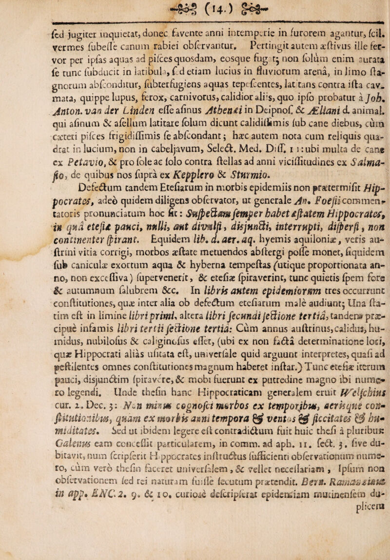 ■■■*££§ (i4-) (cd jugiter inquietat, donec favente anni intemperie in furorem agantur, fcil. \rermes fubeile canum rabiei obfervantur, Pertingit autem xdivus ille fer¬ vor per ipfas aquas ad pifces quosdam, eosque fug r; non folu m enim aurata ie runc fubducic in latibula, f d etiam lucius in fluviorum arena, in Jimo fla- gnorum abfeonditur, mbterfugiens aquas tepe fcentes, latitans contra ida cav. mata, quippe lupus, ferox, carnivorus, calidior aliis, quo ipfb probatur a Joh. Jnton. van der Linden efle afinus Atben&i in Deipnof 6c JEliant d animal, qui afinum & afellum latitare folum dicunt calidilfimis iub cane diebus, cum exteri pifces frigidiflimis fe abfeondant; hxc autem nota cum reliquis qua¬ drat in lucium, non in cabeljavum, Seledi. Med, DtlT. 11: ubi multa de cane ex Petavio, &c profoleae folo contra dellas ad anni viciflitudines ex Salma- fiOi de quibus nos fupra ex Kepplcro & Sturmio. Defedum tandem Etefiarum in morbis epidemiis non prxtermifit flip- pocrates, adeo quidem diligens obfervator, ut generale FoijUc Gramen? latoris pronunciatum hoc fit: SujpeSmfemperbabetdftatemHippocrates, in qua etefu pauci, mttu aut dimlji, dkjmSu interruptis difyerfi, non continenter fpirant, Equidem lib. d.aer.aq. hyemis aquilonias, veris au- firmi vitia corrigi, morbos ardate metuendos abdergi pofTe monet, fiquidem fufe canicula? exortum aqua & hyberna tempeftas {'utique proportionata an¬ no, non excefliva) fupervenerit, & etefiae fpiraverinc, tunc quietis fpem fers & autumnum falubrem &c. In librk autem epidtmiormn tres occurrunt conditutiones, qux inter alia ob defedlum etefiarum male audiunt; Una (fa¬ tim ed in limine libri primU altera libri fecundi jefiione tertia, tandem prx- cipuc infamis libri tertii feBibne tertia: Cum annus auftrinus,calidus, hu- tnidus, nubilofus &c caliginofus edet, (ubi ex non fa<da determinatione losi, qua? Hippocrati alias ufitata efl, uaivcrfale quid arguunt interpretes, quali ad pedlientes omnes conftitutionesmagnum haberet indar.)Tunc etefi* iterum pauci, disjundim (piravcrc,& mobi fuerunt ex putredine magno ibi nuzne» ro legendi. Unde thdin hanc Hippocraticani generalem eruit Wdfebins cur. i.Dec. y. Ncn mism c&gnofctmarbos ex ternporjhws aer h que con- fiUutionibuSf quam ex morbis anni tempora & ventas jiccitates ^ bn~ miditates. Sed ut ibidem legere ed contraditum fuit huic thefi a pluribus: Galenus eam concedit particularem, in comm. ad aph. 11. fe£t. 3. five du¬ bitavit, num (cripfcrit H ppccrates infbudfus fufEcienti obfervationum nume¬ ro, cum verb thefin (aceret univedalem, & vellet necdlariam , Ipfurh noa obfetvationem fed rei naturam fu ille (scutum praetendit. Ban. Roma* ii#i& in appe ENC2» 9, & 10. curioie defcnpdrat epidemiam mutmenfein du¬ plicem