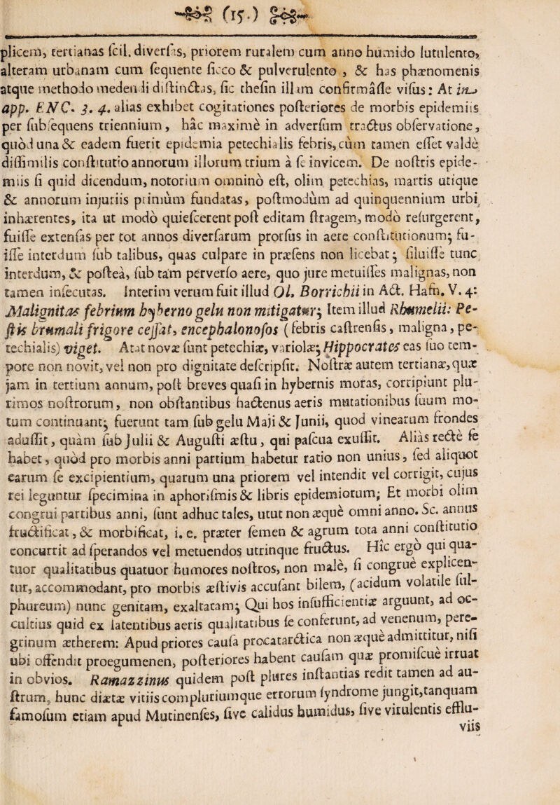 (i? ) plicem, tertianas fcil. diverlas, priorem ruralem cum annohumido lutulento* alteram urbanam cum fequente ficco 5c pulverulento , Sc has phamomenis atque methodo medendi diftindfcas, fic chefin illam confirmafte vifus: At in-> app. ENC* 3, 4* alias exhibet cogitationes pofteriores de morbis epidemiis per fubfequens triennium, hac maxime in adverfum tra&us obfervatione, quod una & eadem fuerit epidemia petechialis febris,cum tamen edet valde diffimilis conftmidoannorum illorumtrium a (e invicem. De noftris epide¬ mus ii quid dicendum, notor i um omnino eft, olim petechias, marris utique Sc annorum injuriis primum fundatas, poftmodum ad quinquennium urbi inhaerentes» ita ut modo quiefeerent poft editam ftragem, modo refurgerent, fu i ile extenfasper tot annos diverfarum prorius in aere conftitutionum; fu¬ sile interdum iiib talibus, quas culpare in praeiens non licebat; iiluiile tunc interdum, Sc poftea, fub tam perverio aere, quo jure metuifles malignas, non tamen iniecutas. Interim verum fuit illud Ql, Borricbii in Ad!. Hafn. V. 4: Malignitas febrium hiberno gelu nonmitigatm, Item illud Rbumelii: Fe- jfk brumali frigore cejfat, encepbalonofos (febris caftrenfis, maligna, pe- techialis) viget. Aut novse funt petechia, variola^ Hippocrates eas fuo tem¬ pore non novit, vei non pro dignitate defcripdt. Noftra? autem tertianae,quas jam in tertium annum, poft breves quadin hybernis moras, corripiunt plu¬ rimos noftrorum, non obftandbus hactenus aeris mutationibus iuum mo¬ tum continuant^ fuerunt tam fub gelu Maji Sc [unii, quod vinearum frondes aduffit, quam fub Julii Sc Augufti xftu, qui pafcua exuflit. Alias redfe fe habet, quod pro morbis anni partium habetur ratio non unius, ied aliquot earum fe excipiendum, quarum una priorem vel intendit vel corrigit, cujus rei leguntur fpecimma in aphorifmis& libris epidemiorum; Et morbi olim congrui partibus anni, funt adhuc tales, utut non reque omni anno. Sc. annus frudddcat, 8c morbideat, i. e. praeter femen & agrum tota anni conftitutio concurrit ad fperandos vel metuendos utrinque fru&us. Hic ergo qui qua tuor qualitatibus quatuor humores nodros, non male, d congrue £xp icen¬ tur, accommodant, pro morbis aeftivis accufant bilem, facidum voiatile u - phureum) nunc genitam, exaltatam. Qui hos infufficientiae arguunt, a oc¬ cultius quid ex latentibus aeris qualitatibus fe conferunt, ad venenum, pere¬ grinum aetherem: Apud priores caufa procatar&ica uonxquea mittitur, ni 1 ubi offendit proegumenen, pofteriores habent caufam quae promi cue irruat in obvios. Ramazzinus quidem poft plures inflandas redit tamen a au flruorij hunc diaetas vitiis compluriuinqiie errorum fyndrome jungit,tanquam famodum edam apud Mutinenfes, ftve calidus bumidus* fi ve virulentis e u- r viis