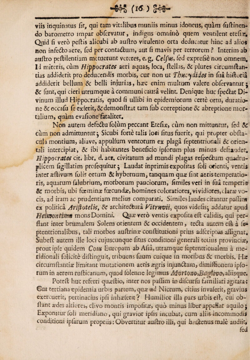 f ) S48~ viis inquinatus fit, qui tam vitalibus muniis minus idoneus, quam fuftinen- do barometro mipar obfervatur, indigus omnino quem ventilent etefiar* Quid fi vero pellis alicubi ab auftro virulento orta deducatur hinc ad alios aon infero aere, fed per contadum, aut fi mavis per terrorem f Interim ab auftro peftilentiam metuerunt veteres, e. g. Celfm fed exprelsenon omnem, Ii mireris, cum Hippocrates aeri aquas, loca, ftelhs, Bc plures circumflan¬ das addiderit pro deducendis morbis, cur non ut Thucydides in fiia hifturia addiderit bellum Bc belli injurias, ha?c enim multum valere obfervantur j & funt,qui cieri utrumque a communi causa velint. Denique hucipedat Di¬ vinum illud Hippocratis, quod fi ullibi in epidcmiorum certe ortu, derada¬ ris & ©ccafu fe exierit, 8cdemonftrat tam fub correptione & abreptione mor¬ talium, quam e vafione fataliter. Non autem dcfedu fblum peccant Etefiae, cum non mittuntur, fed Bc cum non admittuntur^ Sicubi forte talis lo«i fitus fuerit, qui propter obfta- csSa montium, aliave, appulfum ventorum ex plaga leptentrionali Bc orien¬ tali intercipiat, Bc ibi habitantes beneficio ipfbrum plus minus defraudet. Hippocrates cit. libr, d. aer. civitatum ad mundi plagas refpedum quadru¬ plicem figiliatim profequitur^ Laudat inprimis expofitas fbli orienti, ventis inter aeftivum folis ortum Bc hybernum, tanquam qme fiat acris temperatio* iis, aquarum falubrium, morborum pauciorum, fi miles veri in fiia temperia §e morbis, tibi foeminx foecuncb?, homines coloratiores, vividiores, clarae vo¬ cis, ad iram ac prudentiam melius comparati. Simileslaudescitantur p&llira ex politica Jrijiotelk, Bc architedura. Vitruvii, quos videfisj addatur apud HdwonHf&si mons Domini. Qux vero ventis expofita eft calidis, qui per¬ flant inter brumalem Solem orientem Bc occidentem, teda aucsn cfe a fe* ptentrionaiibus, tali morbos auftrina? conftitutioni prios adferipras aftignat. Subefl autem ille loci cuiuscunque fitus conditioni generali totius provincia, prout ipfe quidem Cozm Europam ab Afia, utramque feptentrionalem a me¬ ridionali folicite- diftinguk, tribuens fuum cuique in moribus & morbis. Has circumflantia? limitant mutationem aeris ^gris injundam, dimifSonem ipfo- rum in aerem rufticanum, quod blenne legimus M$rtonQ3Bs$giiv&>aliisque. Potefl huc referri qmeftio, inter nos paffim in difeurfii familiari agitata ; Sui tertiana epidemia urbis partem, qux;sd Nicrum, citius invalent, gravius exercuerit, pertinacius ipfi inhalent? Humilior illa pars urbisefl, cui ob- llant sdes akiores, clivo montis impolita?, quo minus liber appcMat aquilo j Exponatur Ibli meridiano, qui gravior ipiis incubat, asm aliis incommodis conditioni i piarum propriis: Obvertitur auftro illi, qui hc denus male audiit, fed