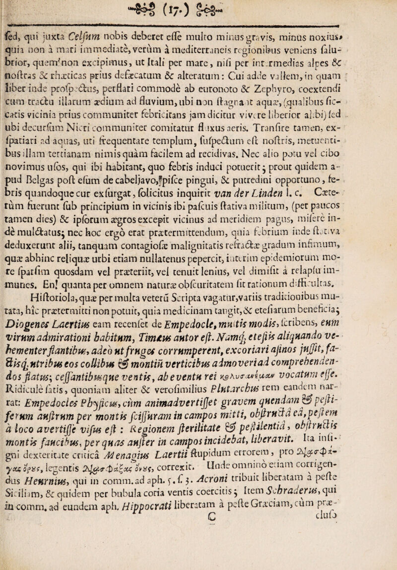 (i--) &3- ied, qui juxta Celfnm nobis deberet efle multo minus gravis, minus noxius# quia non a mari immediate, verum a mediterraneis regionibus veniens falu- brior, quemfrion excipimus, ut Itali per mare, nili per inr.rmedias alpes &C ooflras Sc rhxcicas prius defaecatum 5c alterarum: Cui adde vallem,in quam liber inde profipcdfcus, perflari commode ab euronoto &c Zephyro, coextendi cum tractu illarum xdium ad fluvium, ubi non ftagna it aquae, (.qualibus Ac¬ eatis vicinia prius communiter febricitans jam dicitur vivere liberior alibi) (ed ubi decurfum Nicri communiter comitatur fluxus aeris. Tranfite tamen, ex- fpatiari ad aquas, uti frequentare templum, fufpe&um eft nofrris, metuenti¬ bus illam tertianam nimis quam facilem ad recidivas. Nec alio potu vel cibo novimus ulbs, qui ibi habitant, quo febris induci potuerit* prout quidem a- ptid Belgas poflefum de cabeljavo,f pilee pingui, Se putredini opportuno, fe¬ bris quandoque cur exfurgat, lolicitus inquirit van der Linden I. c. Cxte- rum fuerunt fub principium in vicinis ibi pafcuis dativa militum, (per paucos tamen dies) & iplbrum argros excepit vicinus ad meridiem pagus, milere in¬ de muldtatusj nec hoc ergo erat pratermittendum, quia febrium inde lbt*;va deduxerunt alii, tanquam contagiofie malignitatis relfabfx gradum infimum, qute abhinc reliquae urbi etiam nullatenus pepercit, iuterim epidemiorum mo¬ re fparfim quosdam vel praeteriit, vel tenuit lenius, vel dimifrt a relapluim- munes. En! quanta per omnem natura obfcuritatem fit rationum difficultas. Hifl:oriola,quie permulta veteru Scripta vagatur,variis traditionibus imi¬ tata, hic praetermitti non potuit, quia medicinam tangit,& etefiarum beneficia, Diogenes Laertius eam recenlet de Empedocle,muitk modis, feribens, enm virum admirationi habitum, Limius autor eft.Namq, etefik aliquando ve¬ hementer flantibus, adeo ut fruges corrumperent, excoriari ajinos jujfit,fa- ftisq,ntribuseoscollibus montinverticibusaimoveriadcomprebenaen* dos flatus-, c efflantibus que ventis, ab eventu rei k^a vo-msum vocatum e fle. Ridicule fatis, quoniam aliter & verofimilius P lutare bus rem eandem nar¬ rat: Empedocles Pbyflet#., cum animadvertijjet gravem qnendam & pefti- ferum anftrumper montis fcifl uram in campos mitti, o bftrn da ea, p e flem d loco avertiffe vifrn eft : Regionem fterilitate & peftilentia, obftructis montis faucibus, per quas aufter in campos incidebat, liberavit. ha inii* gni dexteritate critica Menagius Laertii ftupidum errorem, pro yoa legentis ovas, correxit* Unde omnino etiam corrigen¬ dus Heurnius, qui in comm.ad aph. y.l. 3. Aeroni tribuit liberatam a pdre Siciliam, & quidem per bubula coria ventis coercitis5 Item Scbraaerus, qui in cornrn, ad eundem aph. Hippocrati liberatam a pefte Graeciam, cum prae¬ li cluiJ