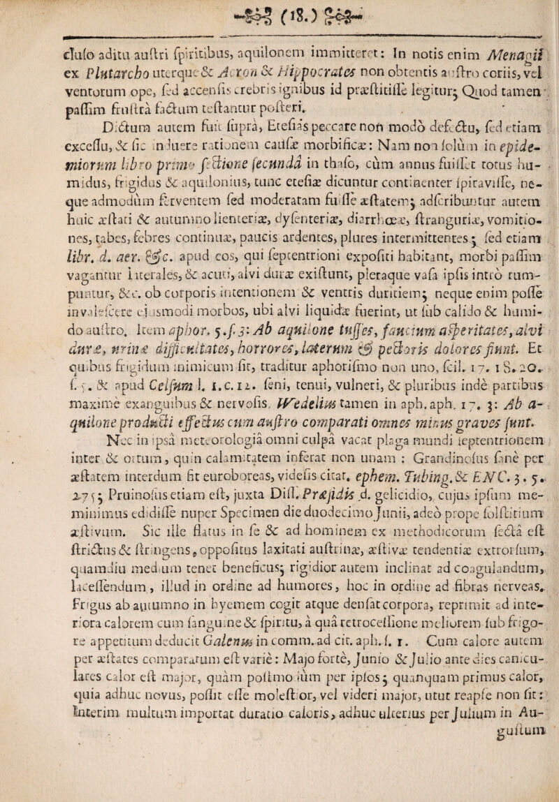 p8.) club adita audri fpiritibus, aquilonem immitteret: In notis enim Metiagii ex Plntatcbo uterque & Axon oc Hippocrates non obtentis andro coriis? vel ventorum ope, fed accemis crebris igrubus id pree(litiIle legi, tu r^ Quod tamen, paflTim fnilira fa&um reflantur poderi.. Dbtura autem fuit (apra> Etefias peccate noft modo deddlu, (ed etiam exceflu, 5c (ic induere rationem caiKas morbificas: Nam noiblun inepide- miorwm libro pruno fiBione (ecnndd in thdo, cum annus fuiilLt totus hu- midus, frtgidos &c aquilonius, tunc etefias dicuntur continenter ipiraviile, ne¬ que admodum ferventem (ed moderatam fli fle xdatem^ adfcributitur autem huic arilati &c autumno lienterias, dyfenterias, diarrhoeas, ftrangurias, vomitio¬ nes, tabes, febres continua;, paucis ardentes, plures intermittentes my (ed etiam Ubr. d. aer. apud cos, qui fepeentrioni expofiti habitant, morbi paflhn vagantur iiterales, & acuo, alvi duras exiftunt, pleraque vafa ipfis intro rum¬ puntur, &c. ob corporis intentionem & ventris duritiem j neque enim pofle mvaleicere e! tsmodi morbos, ubi alvi liqu;d'a? luerint, ut (ub calido & humi- do a ultro, item apbor. 5 >f 3: Ab aquilone tu fies, fanctum asperitates, alvi dnr£, nrin£ difficultates, horrores, laterum & peBork dolores fiunt. Et quibas frigidum inimicum (it, traditur aphorifmo non uno, fcil. 17, 1 8* 20.- f & apud Ceifitm L l.c. ii. feni, tenui, vulneri, & pluribus inde partibus maxime exanguibus & nervofis, IVedelius tamen in aph.apb. 17. y Ab a- qnilone produtii effectus cum auftro comparati omnes minus graves fmit* Nec in ipsa meteorologia omni culpa vacat plaga mundi leptentrionem inter & os tum, quin calamitatem inferat non unam : Grandincfus fime per asdatem interdum fit eurobqreas, videtis citat. ephem. Tubing.Sc EjVC. 3. 5. 2,7^5 Pruinofusetiam e(l, juxta Did Prrtjidk d. gelicidio, cujus ipfium me¬ minimus edidiile nuper Specimen die duodecimo Junii, adeo prope (ol ditium scdiviim. Sic ille datus in (e & ad hominem ex methodicorum feda ed dridusbe (lringens9oppGfitus laxitati au (Iri na;, trilivre tendentia extrorium, quamdiu medsum tenet beneficus^ rigidior autem inclinat ad coagulandum, lacedendum, illud in ordine ad humores, hoc in ordine ad fibras nerveas*. Fngus ab autumno in byemem ccgir atque denfatcorpora, reprimit ad inte¬ riora calorem cum langu.ne& fpiritu, a qua raroceiiione meliorem (ub frigo¬ re appetitum deducit Galenm in comm. ad cit. aph. /. r. Cum calore autem per a;dates comparatum ed varie: Majo forte, Junio Se Julio ante dies canicu¬ lares calor dt maior, quam polimo Ium per iplosj qumquam primus calor, quia adhuc novus, podit e(Ie moledor, vel videri major, utut renpfe non fit; incerim multum importat duratio caloris , adhuc ulterius per Julium in Au- guiiuni