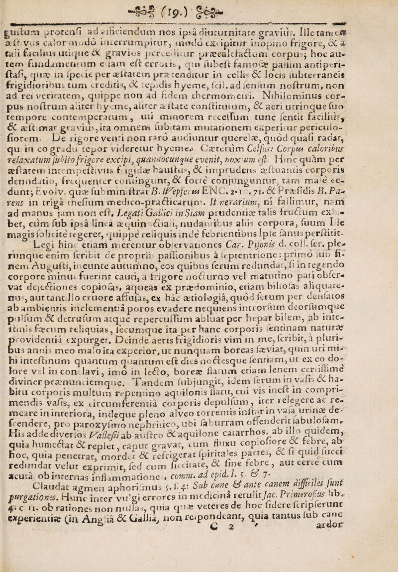 frp.) giirium jrotcn^ ad afficiendum nos ipsa diuturnitate gravius, Illetanseii *•!> Vos calor nmdd interrumpitur, modo excipitur inopino frigore, 6C 3 taii facilius utique 6t gravius pcrceili ur p» aecalefadlum corpus^ hoc au-* tem fundamentum e tam efterroth, qui fubeit fanioia? pafiim antiperi- (fafi, qua? in (pede per «fiatern pro tenditur in cellu 6C locis tubterranei* frigidioribus tum creditis, 8C lepidis hyeme, fci 1. ad ienlum noftrum, non ad rei veritatem, quippe non ad fidem dhermometri. Nihilominus cor* pus noflrum aliter hy me, aliter aeiUte conftitutum, SC aen utrinquefuo tempore contemperatum, uti minorem recelfiim tunc fentit facilius, BC aiftmar gravius,ita omnem lub tam mutationem experimr periculo- fiorv m De rigore venti non raro audiuntur querelae, quod quali radar, qu In eogmdu tepor videretur hyemea. Catterum Celjus: Carptu caloribus relaxatum jubilo frigere excipi} quandocunque evenit, noxura efi. Hinc quam per seffatem inrempeuivus f igidi*? bauitm, 6C imprudens teiluaruis corporis denudatio, frequeruer contingunt,6C forte conjunguntur, tam ma e ce¬ dunt; f volv. qua? fuhminfirat B. tifcpfei m LNC. 2*ic. 71. SC Frsefidis B. Pa~ rens in triga tiiefium medico-praflicari|m. It.weranum, 01 fallimur, nam ad manus jam non eff. Legati Gallici inSiam prudentia? talis f rudium exhi¬ bet, cum fub ipsa linea aequin dlia i, nudaro ibus alsis corpora, fuum Ide magis lohcite tegerer, quippe reliquis inde febrientibus Iple fanus perftitit. Legi hinc etiam merentur observationes Car* Pijonis d, coli. fer. ple* ruttqueenim krihst de proprii- pailionibus k feptentrione1 primo iub fi¬ nem Augufti,ir eunte autumno, eos quibus ferum redundat, fi integendo corpore minm fuerint cauti, a frigore noriurno vel matutino pati cbfer¬ vat dejtdfiones copiolas» aqueas ex prretfominio, etiam bi Ito fas aiiquate- nu?3 aut eant.Ilo cruore affufas, ex hac cctiologia, quod ferum per deo fatos ab ambientis inclementia potos evadere nequiens imior Ium deorfumque pi dfum 8C detrufum atque repercufTum abluat per hepar bilem, ab inte* irinis- fecum reliquias, fecumque ita per hanc corporis fentinam natura? providentia expurger. Deinde aeris frigidioris vim m me, fcribit, 3 pluri¬ bus annis meo malo ita experior, ut nunquam boreas feviat, quin uri mi¬ hi inteftinum quantum quantum eft dies nodtesque fentiam, ut ex co do¬ lore vei inconriavi, imo in ledto, boreae flatum etiam lenem ceniiuirse diviner pramunriemque. Tandem fub jungit, idem ferum in vafrs di ha¬ bitu corporis multum repentino aquilonis flatu, cui- vis ineft in compri¬ mendis vafis, ex circumferentia corporis depullum, iter relegere ac re¬ meare in interiora, indeque pleno alveo torrentis inftar ia vate urina? dc- fcendcre, pro paroxyfmo nephritico,, ubi faburram ofiendent Jabuiolamr His addediverfos p^allefiiab aufiro <3C‘aquilone catarrhos, ao Cio quidem,, quia hunie&at SC replet caput gravat, tum fluxu copiohore o*_ reore, ab hoc, quia penetrat, mordet 6C refrigerat fpiritaks partes, fe *i quid meet redundat velut exprimit, fed cum ficciiate, & line febre, aut ceme cum acuta ob internas inflammatione , comm.ad epidJ. r b 7- Claudat agmen aphorifmu* y.f * Sub cane & ante canem difficiles Jmt purgationes. Hunc inter vu-gi errores in medicina ictulitjac. Pnmerohus 10. 4. c u. ob rationes non nullas, quia qua? veteres de hoc fidere feripierunt experienife (jn Anglia £>£ Gallia, non re«pondeanr, quia tantus iub c^ne