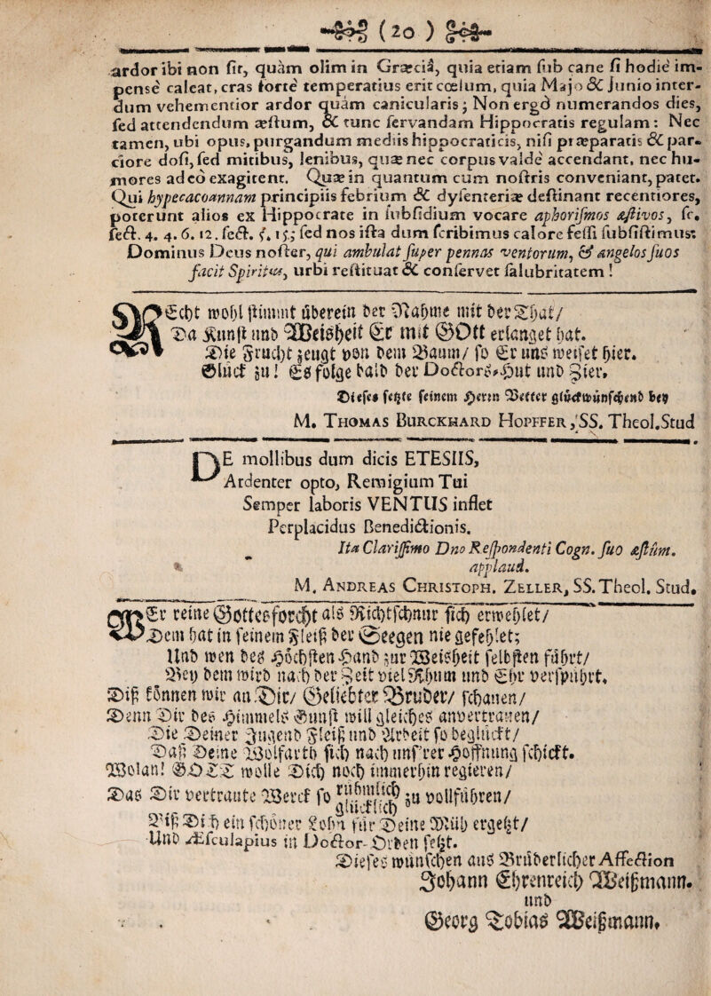 (20 ) rmirmrufrniT 1——1 VMftvMUM .. - - 1 iM-r^rTTraamiiniii ■jifrj«__jj_j.jii^jjjMj_i_ ardor ibi non fit, quam olim in Grarci£, quia etiam fub cane fi hodie im¬ pense caleat, cras torte temperatius erit coelum, quia Majo dC Junio inter¬ dum veherncncior ardor quam canicularis; Nonergd numerandos dies, fed attendendum arilum, cC tunc fervandam Hippocratis regulam: Nec tamen, ubi opus, purgandum mediis hippocraticis, nifi praeparatis 6C par. ciore dofi,fed mitibus, lenibus, qtisenec corpus valde accendant, nec hu¬ mores adeo exagitent. Quae in quantum cum noftris conveniant, patet. Qiii bypecacoannam principiis febrium SC dyfenceriie deftinant recentiores, poterunt alios ex Hippocrate in iubfidium vocare aphorifmos afiivos^ fc, fe&. 4, 4.6.12. feci. fed nos ifta dum fcribimus calorefeffi fubfiftimus: Dominus Deus noiier, qui ambulat fuger pennas ventorum, & angelos fuos facit Spirit*#) urbi refiituat 6C confervet ialubritatem ! C\£>^cl)t mof)l jfimmt uberein ber Olafmte mit be?©ljat7 'il'1 T>a jStmfl ittib aCefe^cit 6c mit @Ott eclcnget iiat. ©te Srucl)t £eu$t t>on bem 23aum/ fo £t' uag roetfet fjier. ®lwd: gu! <£& foicje balb bet’ Do&oro*£)nt unb Sicv» ©i«fc* UW fanent .£)mn Q3*ffct b<9 M. Thomas Burckhard Hopffer , SS. Theol.Stud D E mollibus dum dicis ETESIIS, Ardenter opto, Remigium Tui Semper laboris VENTUS inflet Perplacidus Benedi&ionis. Ita Clarijf.mo Dno Refosenti Cogn. fuo aflunt. applaud. M. Andreas Christoph. Zeiler, SS.Theol, Stud. fKicl)tfct>nar ficlTerme^et/ l©cin fjat in feinem glei^ bec ^eeaen nie sefefjlet; Unb men beg £o<f)ften>£>an& jurlBet^ett felbften fu&rt/ bem mtrb nacf) ber §etfcmelium unb ehr t>er}>ii&tt* 5Dip fStwenmir «a®ic/ ©elitbtet Q5ru6av fefomen/ ©enn ©ic bec- £tmmeU' ©ttnft roill&leicljeS ammitranen/ ©ie Verner ^tKienb nnb &rbeit fo begliicft/ ©afi ©eme OBoifavtb fici) nacl) ‘EBoian! &.OZZ molle ©ici) neci) tmmerfjmregteren/ ©ao ©iv mtraute OBercf fo ju Bollfiifjren/ 2'if ©i f) eiu fcfjonec £ofm far ©eine CDviib er<jef|t/ Uno /Efculapius in Dc&or- £n*ben fe£t. ©tefeo nninfct)en auS 23rdberlicl)er AfFe&ion Sofyann €!)tmeid> QBetgniann. itnb . * ©eot$ 2Bei§mannt
