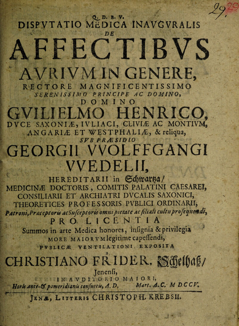 AVRIVM IN GENERE, RECTORE MAGNIFICENTISSIMO SCRRNISSIMO PRINCIPE AC DOMINO, j  DOMINO GVILIFLMO H EN RI GO, ,■ DVCE SAXONIS, IVLIACI, CLIVLE AC MONJIVM, AN GARI Ai ET WESTPHALIAi, & reliqua, v SVB PR/ESIDIO GEORGI1 VVOLFFGANGI \ VVEDELII, HEREDITARII in ©d)tt>ar$a/ MEDICINA DOCTORIS , COMITIS PALATINI CAESAREI, CONSILIARII ET ARCHIATRI DVCALIS SAXONICI, THEORETICES PROFESSORIS PVBLICI ORDINARII, Patrent, Pr&ceptorii acSufceptoris omni pietate ac filiali cultu proje^ueatdi, PRO LICE N T 1 A _ Summos in arte Medica honores, infignia & privilegia more maior VMlegitimecapeflTendi, PVBLSCiE VENTILATIONI EXPOSITA CH RISTI ANO E RID E R. sS$d()<t|5/ l ^ ^ Jenenfi, | ^ IN A V D I TORIO MAIOR T, Horis ante-&pomeridianii confuetUi A. D» M4rt* A» C, M D C CV* JenSi Litteris CHRISTQPH. KREJ3SII*