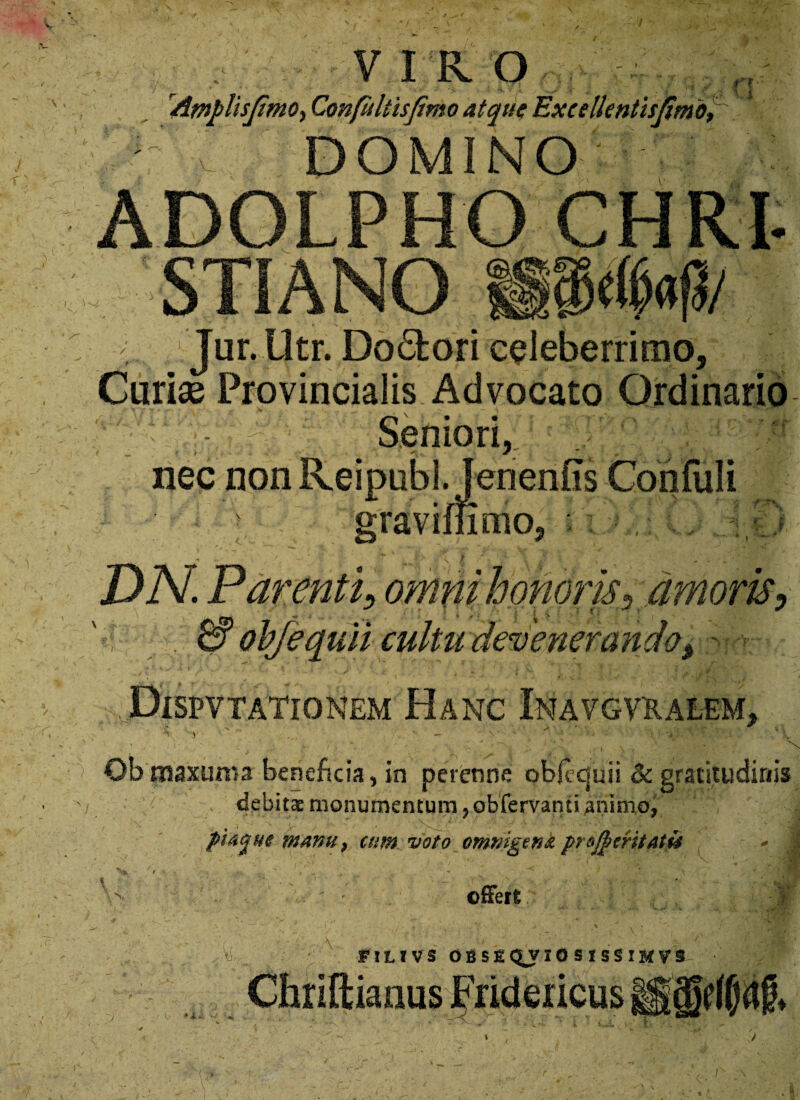 r? V IRO /impiis/imo, Confliltis fimo atque Excellentis [imo, DOMINO ADOLPHO CHRP /i l Jur. Utr. Do£fcori celeberrimo, Curiae Provincialis Advocato Ordinario Seniori, nec non Reipubl. Jenenfis Confuli gravimmo, DN. Parenti, omni honor is, amoris, & obfequii cultu devenerando, PlSPV TATIO NEM HaNC INAVGVKALEM, 1 V 1 ^ >- \ )'■ -> ; r ^ ' V ' . I - ' \ - *. * : ' ’ ' , » . N Ob rnaxums beneficia, in perenne objcquii & gratitudinis debitae monumentum,obfervantianinio, l ’ , .V- - ' ' '' piacj.ite manu} cum voto omnigena prc$mtat& - j •. > offert: ■Vi. FILIVS OBSEQJIOSISSIMVS i