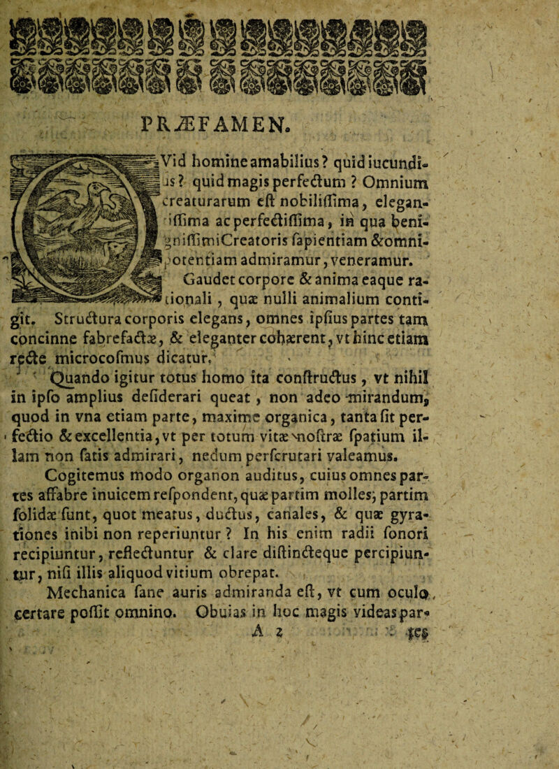 Vid homine amabilius? quid ineundi- tis? quid magis perfedum ? Omnium creaturarum eft nobiliflima, elegan- iffima acperfediffima, in qua beni- niffimiCreatoris fapientiam &omni- otehtiam admiramur, veneramur. Gaudet corpore & anima eaque ra¬ tionali , quze nulli animalium conti¬ git. Strudura corporis elegans, omnes ipfius partes tam concinne fabrefad#, & eleganter cdhaerent,vt hinc etiam rpde microcoftnus dicatur/ * t ^ Quando igitur totus homo ita conftrudus, vt nihil in ipfo amplius defiderari queat, non adeo -mirandum* quod in vna etiam parte, maxime organica, tanta fit per- • fedio & excellentia, vt per totum vitae Miofixae fpatium il¬ lam non fatis admirari, nedum perfcrurari valeamus. Cogitemus modo organon auditus, cuius omnes par¬ tes affabre inuicemrefpondent,quaepartim molles; partim folidaefunt, quot meatus, dudus, canales, & quae gyra- tiones inibi non reperiuntur ? In his enim radii fonori recipiuntur, rcfleduntur & clare diftindeque percipiun- v tjur, nifi illis aliquod vitium obrepat. Mechanica fane auris admiranda efl:, vt cum ocule*, certare poffit omnino. Obuias in hoc magis videas par*» A Z 'i FR^FAMEN* ✓