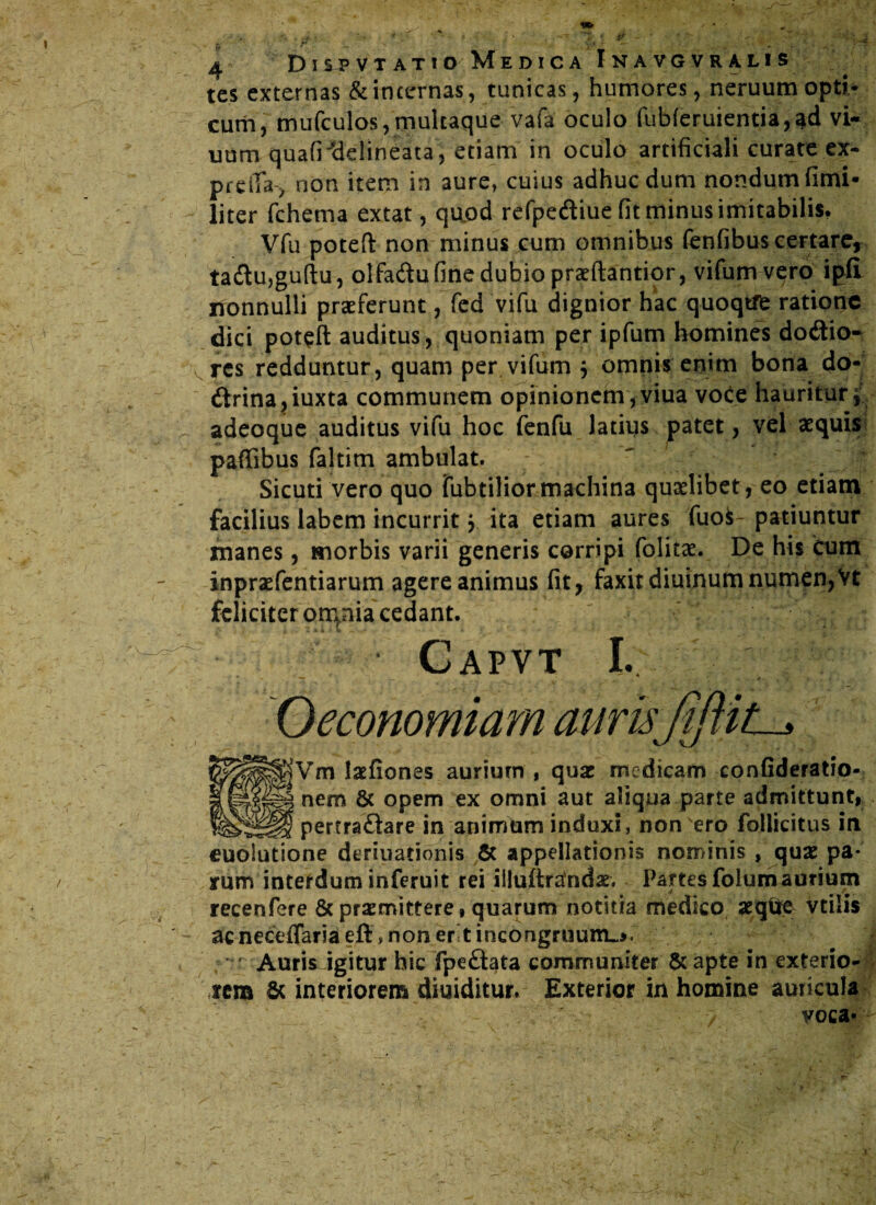 Dis^vtatio Medica Inavgvralis tes externas & incernas, tunicas, humores, neruum opti¬ cum, mufculos,multaque vafa oculo fubferuientia,^d vi- uum quafrdelineata, etiam in oculo artificiali curate ex- preiTa , non item in aure, cuius adhuc dum nondum fimi- liter fchema extat, quod refpe&iue fit minus imitabilis. Vfu potefi: non minus cum omnibus fenfibus certare, ta<$u,guftu, olfa&u fine dubio praeftantior, vifumvero ipfi nonnulli praeferunt, fed vifu dignior hac quoqtffc ratione dici poteft auditus, quoniam per ipfum homines dotftio- res redduntur, quam per vifum $ omnis enim bona do- dtrina,iuxta communem opinionem, viua vo£e hauritur * adeoque auditus vifu hoc fenfu latius patet, vel aequis paffibus faltim ambulat. Sicuti vero quo Tubtilior machina quaelibet, eo etiam facilius labem incurrit y ita etiam aures fuofc patiuntur manes, morbis varii generis corripi folitae. De his cum inpraefentiarum agere animus fit, faxitdiuinum numen,Vt feliciter om(nia cedant. Capvt I. 1 • ' Oeconomiam aurti SVm laefiones aurium , quae medicam confideratio- nem & opem ex omni aut aliqua parte admittunt, pertraftare in animum induxi, non ero follicitus in cuolutione deriuationis & appellationis nominis , quae pa¬ rum interdum inferuit rei iiluftrandae. Partes folumaurium recenfere 8c praemittere, quarum notitia medico aeq$e vtilis ac neceflaria eft, non er t incongruum»». ' Auris igitur hic fpeft^ta communiter & apte in exterio¬ rem & interiorem diuiditur» Exterior in homine auricula yoca*^