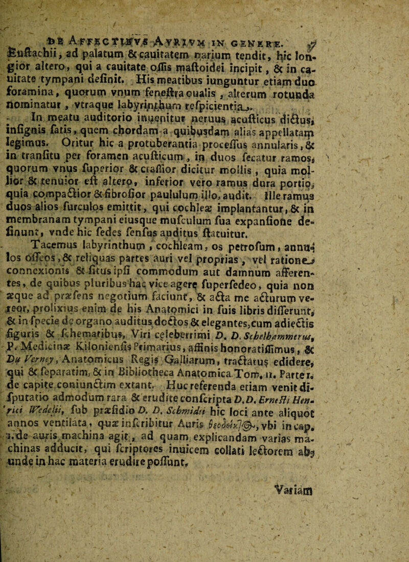 . ^ c ■ ■ . ,_>, 1 »». A:FT*CTWfvi*A-,V*?.VH IN GEKKRE. S Euftachii, ad palatum & cauitatem narium tendit, hic Ion- gior altero, qui a cauitate offis maftoidei incipit, & in eq¬ uitate tympani definit. His meatibus iunguntur etiam duo foramina, quorum vnum feneffra eualis , alterum rotunda nominatur, vtraque labyrinthum refpicientsa_,. - In meatu auditorio inuepitur neruus acufticusdi&us, infignis fatis ► quem chordam a quibusdam alias appdlatarp legimus. Oritur hic a protuberantia proceffus annularis, & in tranfitu per foramen acufticum , in duos fecatur ramos* quorum vhus fuperior & ctaAior dicitur mollis , quia mol¬ lior 8t tenuior eft altero, inferior vero ramus dura portio* quia co.mpa&ior 8tfibrofjor paululum illo, audit. Ille ramus duos alios furculos emittit, qui cochlea: implantantur, & in membranam tympani eiusque mufculum fua expanfiofle de- fiqunt, vndehic fedes fenfus auditus ftatuitur. Tacemus labyrinthum , cochleam, os petrofum, annu<j los ofltos,& reliquas partes auri vel proprias , vel ratione^ connexionis & fitusipfi commodum aut damnum afferen¬ tes, de quibus pluribus haq vice agere fuperfedeo, quia non «que ad praifens negotium faciunt, & a£ta me afturum ve¬ reor, prolixius enim de his Anatomici in fuis libris differunt* & in fpecie de organo auditus defrtos & elegantes,cum adieftis -figuris & fchematibus. Viri celeberrimi D, t).Sche\bawnttrus% P. Medicinae Kilonienfis Primarius, affinishonoratiflimus, 8c I>¥ Vmy, Anatomicus Regis Galliarum, trattatu? edidere, qui & feparadm, & in Bibliotheca Anatomica Tom, a. Parte i* de capite coniunftim extant. Huc referenda etiam venit di- iputatio admodum rara & erudite confcripta D.D. ErmHi Hen. fici Wedtlu, fub praefidio D. D. Scbmidti hic loci ante aliquot annos ventilata, qua:inferibitur Auris SecddyJ^,vbi incap. i.de auris machina agit , ad quam explicandam varias ma¬ chinas adducit, qui feriptores inuicem coliati le&orem ah3 unde iq hac materia erudire poRunt,