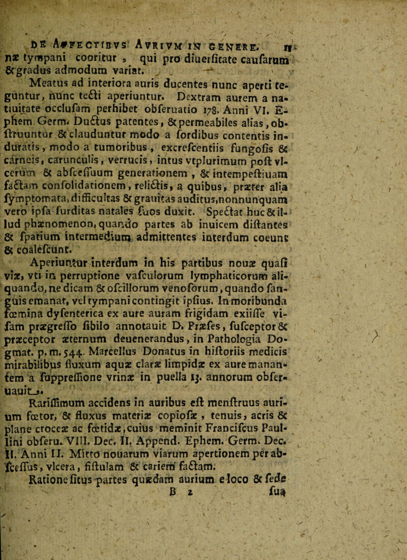 l /■ +.1 % : . / x - i v 7 • ( vw ; , v , ' / N /f4 * \ DE A*FECTIBVS AfRiVM ik GENERE. jf* nae tympani cooritur, qui pro diuerfitate caufarwn ' gcgradus admodum variat. -* Meatus ad interiora auris ducentes nunc aperti te¬ guntur, hunc tefti aperiuntur. Dextram aurem a na* tiuitate occlufam perhibet obferuatio 178. Anni VI. £- phem Germ< Du£tus patentes, & permeabiles alias, ob* ilruuntur & clauduntur modo a fordibus contentis in¬ duratis , modo a tumoribus , excrefcentiis fungofis 6s / carneis, carunculis, verrucis, intus vtplurirnum polbvl- cerum 6c abfcefiuum generationem , & intempeftiuam faftam confolidatidnem, relifitis, a, quibus, praeter alia fyrnp tornata, difficultas 8c grauitas auditus,nonnunquam vero ipfa furditas natales fuos duxit. Spe&at buc8c il¬ lud phaenomenon, quando partes ab inuicem diftantes 6c fpatium intermedium admittentes interdum coeunc & eoalefcunt. Aperiuntur interdum in his partibus nouae quafl , viat, vti in perruptione vafcuiorum lymphaticorum ali¬ quando, ne dicam ofcillorum venoforum, quando fan- ' guis emanat, vdtympani contingit ipfius. In moribunda . fcemina dyfenterica ex aure auram frigidam exiiffi? vi- farti praegreffo fibilo annotauit D, Pnefes, fufceptorSc praeceptor aeternum deuenerandus, in Pathologia Do- gmat. p. m, 544. Marcellus Donatus m hiftoriis medicis mirabilibus fluxUm aquae clarae limpidx cx aure manan¬ tem a fuppreflione vrinae in puella i$. annorum obfer- iiauitL». ' # ' t Rariflimum accidens in auribus cft mcnftruus auri¬ um foetor, 8c fluxus materiae copipfae, tenuis, acris 8t plane croceae ac foetidae,cuius meminit Francifcus Paul¬ lini obferuJVllL' Dee» II. Append. Ephem. Germ. Dee. Ii. Anni II. Mitto nouarum viarum apertionem pCrab- fceffus , vlcera, fiftulam & cariem fa&arrti Ratione fitus partes qusedam aurium eloco Scfede B z fun . . , . •’ - ^  - i | ■ y. ' sA ■ ' ■ i‘i - . , ; \ ;■ . * .,v w . x *•- ■ v. • - • ' .y\ ,v- \ \ L