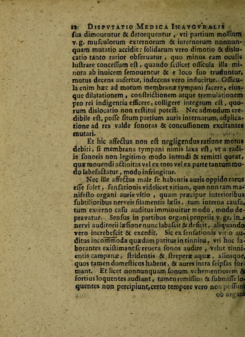 fua dimouentur & detorquentur , vti partium mollium v.g. mufculorum externorum 8c inrernorum nonjnun- _ quam mutatio accidit: folidarum vero dimotio 8c dislo» catio tanto rarior obferuatur, quo minus eam oculis luftrare conceffum eft, quando fcilicet oflibula illa mi¬ nora ab inuicem femouentur 8c e loco fuo truduntur, motus decens aufertur, indecens vero inducitur* Qfficu- la enim haec ad motum membranae tympani jfacere, eius, que dilatationem , conftri&ionem atque tremuladonem pro rei indigentia efficere, colligere integrum eft, quo¬ rum dislocatio non reftitui poteft. Nec admodum cre¬ dibile eft, poffe fitum partium auris internarum, adplica- tione ad res valde fonoras & concuflionem excitantes mutari. > -, Et hic affe&us non eft negligendus ratione motus debiti, fi membrana tympani nimis laxa eft, vt a radi¬ is fonoris non legitimo modo intendi 8c remitti queat, quae raouendi a&iuitas vel ex toto vel ex parte tantum mo¬ do labefa&atur, modo infringitur. Nec ille affe£|us male fe habentis auris oppido rarus efle folet* fenfationis videlicet vitium* quo non tam ma« nifefto organi auris vitio , quam praecipue interioribus fubtilioribus nerveis filamentis tefis 7 tum interna caufa, tum externo cafu auditus imminuitur modo, modo de¬ pravatur. Senfus in partibus organi propriis y< gr, in_> nervi auditoriil2fionenunclabafcst&deficit, aliquando vero increbefcit & excedit. Sic ex fenfationis vif o au¬ ditus incommoda quaedami patitur in tinnitu, vti hoc la¬ borantes exiftimantfcreuera fonos audire , velut tinni¬ entis campanae, ftridentis 8c ftreperae aqu*, aliosque, quos tamen domefticos habent, & aures intra feipfas for¬ mant. Et licet nonnunquam Conum vehementiorem & fortius loquentes audiant, tamen remiffius 6c fubmilTelo- quentes non percipiunt#certo tempore vero nonpuffunf - ^_ . ■ . V- ; ■'  -■ organi /