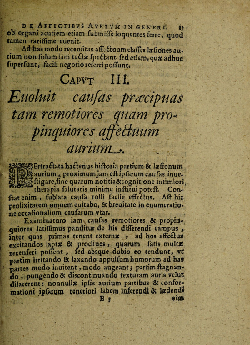 . ob organi acutiem etiam fubmiffe loquentes ferre, quod tamen rariflime euenit. Ad has modo recenfitas affe&uum claffes latfiones au. tium nonfolumiam ta£te fpe&ant, fed etiam, quse adhin? fuperfunt» facili negotio referri poffunt. Capvt III Euoluit c au fas praecipuas tam remotiores qviam pro* pinquiores affeBuum aurium^. R ’* > * ) - — iErtra&ataha&enus hiftom partium & tefiommi [aurium,, proximum jam eft ipfarum caufas inue~ !ftigare,fine quarum notitia&cognitione intimiori therapia falutaris minime inftitui poteft. Con* ftat enim , fubiata caufa tolli facile efft£lus. Aft hic prolixitatem omnem euitabo, 8c breuitate in enumeratio¬ ne occafionalium caufatum vtar. Examinaturo iam caufas remotiores^Sc propin* quiores Iatiflimus panditur de his differendi campus # int$r quas primas tenent extern* * ad hos affe&us excitandos (aptae 8c procliues, quarum fatis mult* iecenferi pollent , fed absque dubio eo tendunt, vt partim irritando 8c laxando appulfumhumorum ad has partes modo inuitent, modo augeant; partim ftagnan- do , pungendo & discontinuando texturam auris velut dilacerent: nonnullae ipfis aurium partibus & confor- mationi ipfarum teneriori labem inferendi & laedendi B | - fis»
