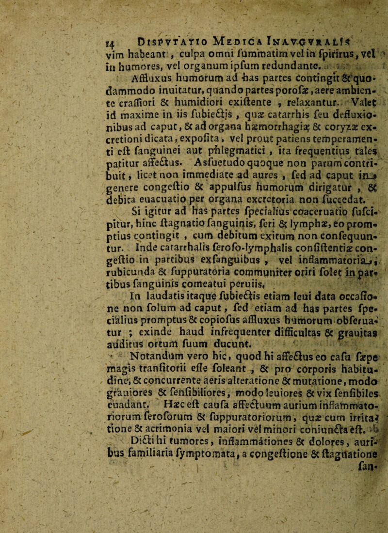 i4 DtspvtATio Medica In av><t vr at! vim habeant , culpa omni fumrnatim vel iri fpirirus,vel s in humores, vel organum ipfum redundante, > Affluxus humorum ad «has partes contingit 8fquo¬ dammodo innitatur, quando partes porofae, aere ambien¬ te craffiori 8c humidiori exiftente , relaxantur. Valet id maxime in iis fubie£ii6 , quae catarrhis feu defluxio¬ nibus ad caput, 8c ad organa hasmorrhagia? & coryzae ex- cretioni dicata, expolita, vel prout patiens temperamen¬ ti eft fanguinei aut p*hlegmatici , ita frequentius tales patitur affe£ius. Asiuetudo quoque non parum contri¬ buit > licet non immediate ad aures , fed ad caput in~$ genere congeftio Sc appulfus humorum dirigatur , & debita euacuatio per organa excretoria non (accedat. Si igitur ad has partes fpecialius coaceruatio fufci- pitur, hinc ftagnatiofanguinis, feri & lymphat, eo prom*» ptius contingit » cum debitum exitum non confequun- tur. Inde cararrhalis ferofo-tymphalis confiftentiae con¬ geftio in partibus exfanguibus , vel inflammatoria^, rubicunda 6c fuppqratoria communiter oriri folet in par* tibus fanguinis comeatui peruiis. In laudatis itaque fubie£iis etiam feni data occaflo* ne non folum ad caput, fed etiam ad has partes fpe* cialius promptus & copiofus affluxus humorum obferua- tur ; exinde haud infrequenter difficultas & grauitas auditus ortumTuum ducunt. Notandam vero hic» quod hi affe£luseo cafu farpe magis tranfitorii efle foleant , & pra corporis habitu- din^i & concurrente aeris alteratione Sc mutatione,modo ' grauiores Sc fenfibiliores, modo leuiores & vix fenfibiles euadant. Haec eft caufa afFe&uutn aurium inflammato¬ riorum feroforum Sc fuppuratoriorum , quae cum irrita? tione Sc acrimonia vel maiori vd miriori coniunftaeft, U Di£tihi tumores, inflammationes Sc dolores, aurfc bus familiaria fymptomata, a congeftione Sc flagitatione ' w i: fau-