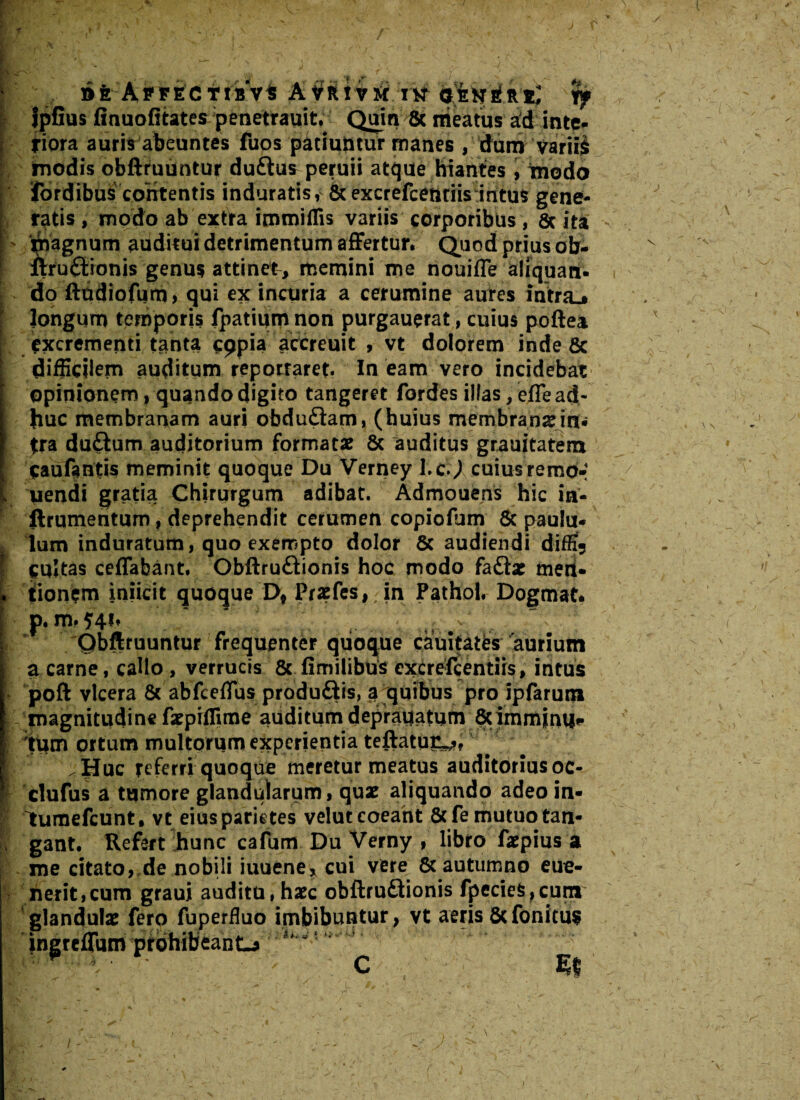 AffectraVi rif Jpfius finuofitates penetrauit. Quin & meatus ad inte¬ riora auris abeuntes fuos patiuntur manes , dum variis modis obllruuntur duftus^peruii atque hiantes , modo fordibus contentis induratis, &excreFcetitiis:iritus gene¬ ratis, modo ab extra immiffis variis corporibus, Scita magnum auditui detrimentum affertur. Quod prius ob- ftru£lionis genus attinet, memini me nouiffe aliquan¬ do ftudiofum, qui ex incuria a cerumine aures inltra.» Jongum temporis fpatiiun non purgauerat, cuius poftea excrementi tanta cppia accreuit , vt dolorem inde 8c difficilem auditum reportaret. In eam vero incidebat opinionem, quando digito tangeret fordes illas, effe ad¬ huc membranam auri obdu&am, (huius membransnn. jra duftum auditorium formatae Sc auditus grauitatem Oauftntis meminit quoque Du Verney l.c.J cuius remo-; uendi gratia Chirurgum adibat. Admouens hic in- ftrumentum, deprehendit cerumen copiofum 6c paulu¬ lum induratum, quo exempto dolor & audiendi difEj cultas ceffabant. Obfltru&ionis hoc modo faftae men¬ tionem iniicit quoque Dt Praefes, in Pathol. Dogmat. p. m. Qbftruuntur frequenter quoque cauitates aurium a carne, callo , verrucis & fimilibus excrefcentiis, intus poft vlcera 8c abfceffus produ&is, a quibus pro ipfarum magnitudine faepiffime auditum deprauatum 8cimmini|f tum ortum multorum experientia teftatur^? Huc referri quoque meretur meatus auditoriusoc- clufus a tumore glandularum, quae aliquando adeo in- Itumefcunt, vt eius parietes velut coeant 8cfe mutuo tan¬ gant. Refert hunc cafum Du Verny , libro faepius a me citato, de nobili iuuene, cui vere & autumno eue- nerit,cum graui auditu, haec obftruflionis fpecieS,cum glandulae fero fuperduo imbibuntur , vt aeris 5c fonitus ingreffum prohibeant-* ^ /