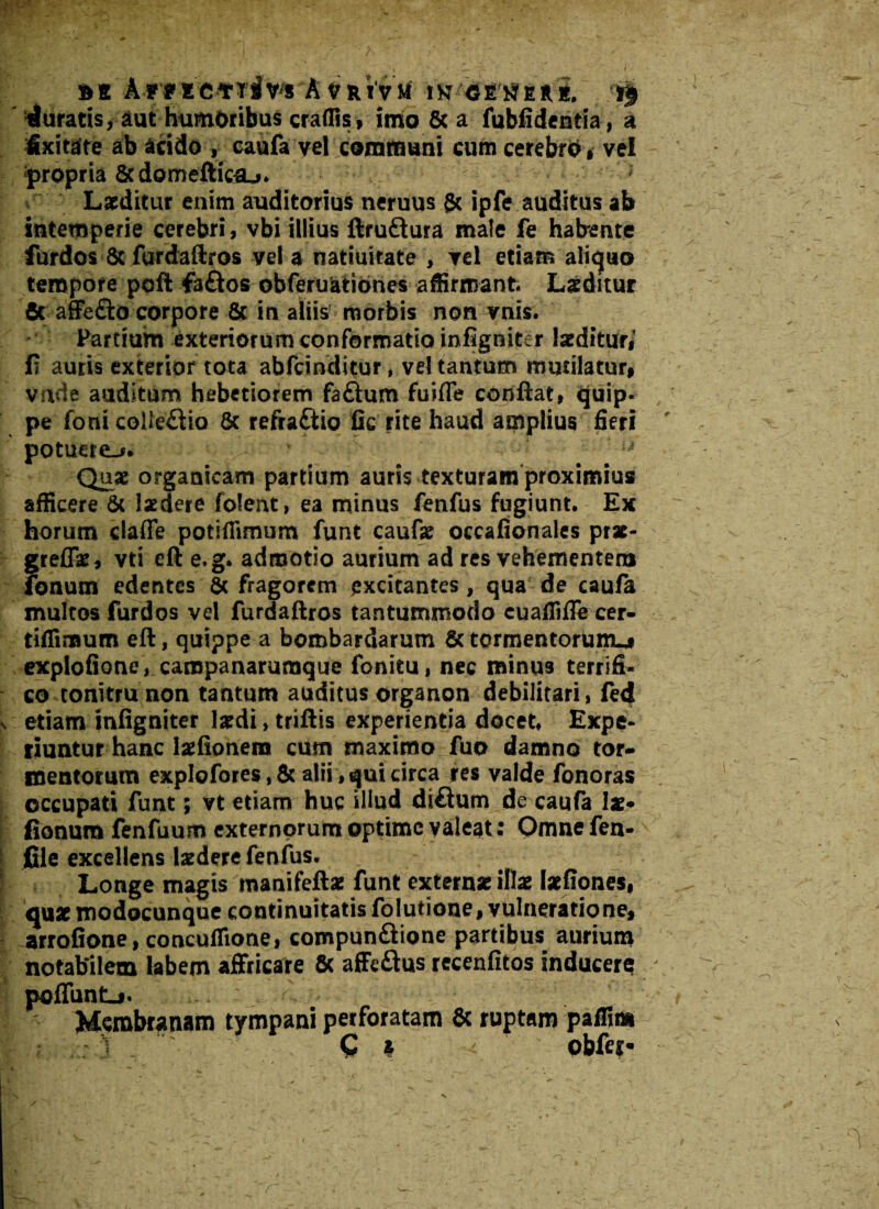 *t A-rtic*riv* A vrivm' ik r$ duratis, aut humoribus craflis, imo & a fubfideniia, a Sxitare ab acido , caufa vel communi cum cerebro , vel - propria Scdometticsu* Laeditur enim auditorius neruus {k ipfe auditus ab intemperie cerebri , vbi illius ftruftura male fe habente furdos 8c furdaftros vel a natiuitate , vel etiam aliquo tempore poft fa£los obferusationes affirmant. Laeditur & affe&o corpore & in aliis morbis non vnis. Partium exteriorum conformatio infigniter laeditur,1 fi auris exterior tota abfcinditur, vel tantum mutilatur, vade auditum hebetiorem faftum fuifle confiat, quip¬ pe fonicoUedio & refra&io fic rite haud amplius fieri potuere^. ' - Quae organicam partium auris texturam proximius afficere & laedere folent, ea minus fenfus fugiunt* Ex horum claffe potiffimum funt caufae occafionales prx- greflae, vti eft e.g* admotio aurium ad res vehementem fonum edentes & fragorem excitantes, qua de caufa multos furdos vel furdaftros tantummodo cuaffifle cer- tiffimum eft, quippe a bombardarum & tormentorum^# explofione, caropanarumque fonitu, nec minus terrifi¬ co tonitru non tantum auditus organon debilitari, fed v etiam infigniter lardi, triftis experientia docet* Expe¬ riuntur hanc laefionera cum maximo fuo damno tor¬ mentorum explofores,& alii, qui circa res valde fonoras occupati funt; vt etiam huc illud diftum de caufa lae* | fionurafenfuum externorum optime valeat : Omnefen- | file excellens ludere fenfus. Longe magis manifeftae funt extern* illae Iaefiones, quae modocunque continuitatis folutione, vulneratione, arrofione, concuffione, compun&ione partibus aurium notabilem labem affricare Sc affe&us recenfitos inducere -- - x 1 * —- • poffunt_i. Membranam tympani perforatam & ruptam paffim C * ' obfei*