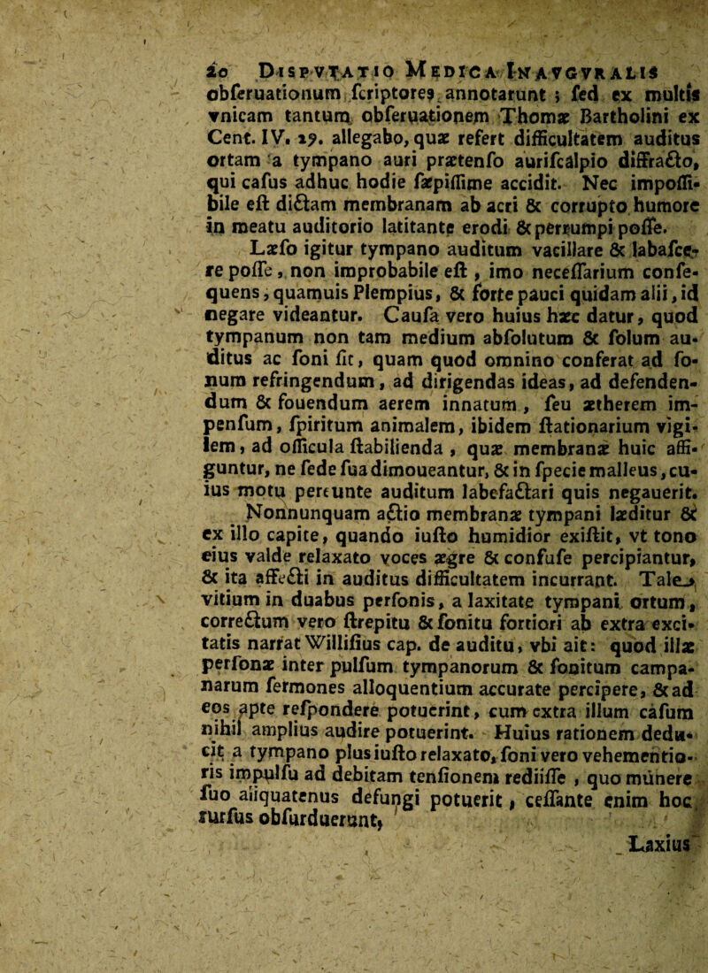 £o DiSPV^ATIO MedXCA IkaVG VnAL!$ obferuationum fcriptore?, annotarunt ; fed ex multi* ▼nicam tantum obferuationem Thomae Bartholini ex Cent. IV. iy. allegabo, quae refert difficultatem auditus ortam a tympano auri prartenfo aurifcdlpio diffra&o, qui cafus adhuc hodie faepiffime accidit. Nec impoffi- bile eft diftam membranam ab acri & corrupto humore in meatu auditorio latitante erodi & perrumpi pofie. Laefo igitur tympano auditum vacillare & labafce- repoffe, non improbabile eft , imo neceflarium confe- quens, quamuis Plempius, 5c forte pauci quidam alii, id negare videantur. Caufa vero huius hxc datur, quod tympanum non tam medium abfolutum Sc folum au¬ ditus ac foni fit, quam quod omnino conferat ad fo¬ lium refringendum, ad dirigendas ideas, ad defenden¬ dum 8c fouendum aerem innatum , feu setherem im- penfum, fpiritum animalem, ibidem ftationarium vigi¬ lem , ad officula ftabilienda , quae membranae huic affi¬ guntur, ne fede fua dimoueantur, 8c in fpecie malleus, cu¬ ius motu pereunte auditum labefaftari quis negauerit. Nonnunquam aftio membranae tympani laeditur 8t ex illo capite, quando iufto humidior exiftit, vt tono eius valde relaxato voces aegre 6c confufe percipiantur, 6c ita affefti in auditus difficultatem incurrant. Tale_* vitium in duabus perfonis, a laxitate tympani ortum , corre£tum vero ftrepitu &fonitu fortiori ab extra exci¬ tatis narrat Willifius cap. de auditu, vbi ait: quod illae perfonae inter pulfum tympanorum & fonitum Campa¬ narum fermones alloquentium accurate percipere, 8cad eos apte refpondere potuerint, cum extra illum cafum nihil amplius apdire potuerint. Huius rationem dedu¬ cit a tympano plus iufto relaxato* foni vero vehemehtio- ris impulfu ad debitam tenfionem rediifie , quo munere fuo aliquatenus defungi potuerit, ceffante enim hoc, sutfus obfurduerantj 1 Laxius’ ■- V • - ' -