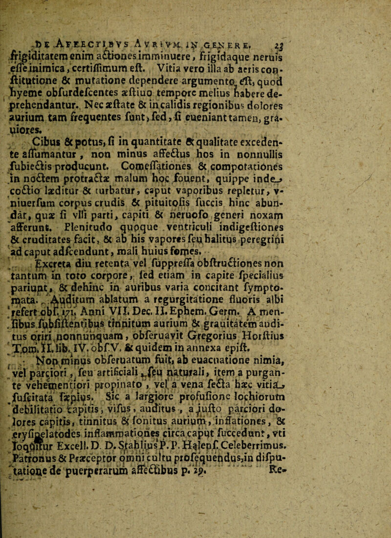 lgiditateroenimaftioaesimminuere, frigidaque neruis effeinimica, certiflimum eft. Vitia vero illa ab aeris con- ftitutione 8t mutatione dependere argumento, dl, quod tiyeme obfurdefcentes atftiuo tempore melius habere de¬ prehendantur. Necaeftate & in calidis regionibus dolores aurium tam frequentes funt,fed, fi euenianttamen, gra- uiorcs. Cibus 8c potus, fi in quantitate 8t qualitate exceden¬ te afiumantur, non minus affedhis hos in nonnullis lubieQis producunt. Cotneflationes St compotationes in no£tem protra&ae malum hoc fouent, quippe indtj co&icf laeditor 8c turbatur, caput vaporibus repletur, v- niuerfum corpus crudis St pituitofis fuccis hinc abun¬ dat, quae fi vili parti, capiti 8t nerucfo generi noxarn 'afferunt. Elenitudo qupque ventriculi indigeftiones St cruditates facit, St ab bis vaporesfeqbalitqs peregrini ad caput adfcendunt, mali huius fomes. Excreta diu retenta vel fupprefla obftru£tiones non tantum in toto corpore, led etiam in capite fpecialius pariupt , 8c dehinc in auribus varia concitant fympto- mata., Auditum ablatum a regurgitatione fluoris albi ‘refert obit V7V. Anni VII. Dec. II.Ephem.Gernv A men- . libus fubfiuenubus tinnitum aurium St grauitatero audi¬ tus oriri ponnunquam, obferuavit Gregorius Horftius Xotu. ?I. lib. 1% obf.v. & quidem in annexa epift, • Noproinqs obferuatum fuit, ab euacnatione nimia, vel parciori, feuartificiali ,Tfeu naturali, item a purpan- te vehementlpri propinato , veta vena fe£la haec vitisL» ^fufeitata faewqs. Sic a largiore profufione lochiorum 'debilitatio fcapitis, vifus, auditus, aiufto parciori do¬ lores capitis, tinnitus 8? fonitus aurium, inflationes, 8c Patronus 8t Praeceptor omni cultu prof^quehdus,in difpu- tatiooe de puerperarum affe&ibus p. zg. Re»