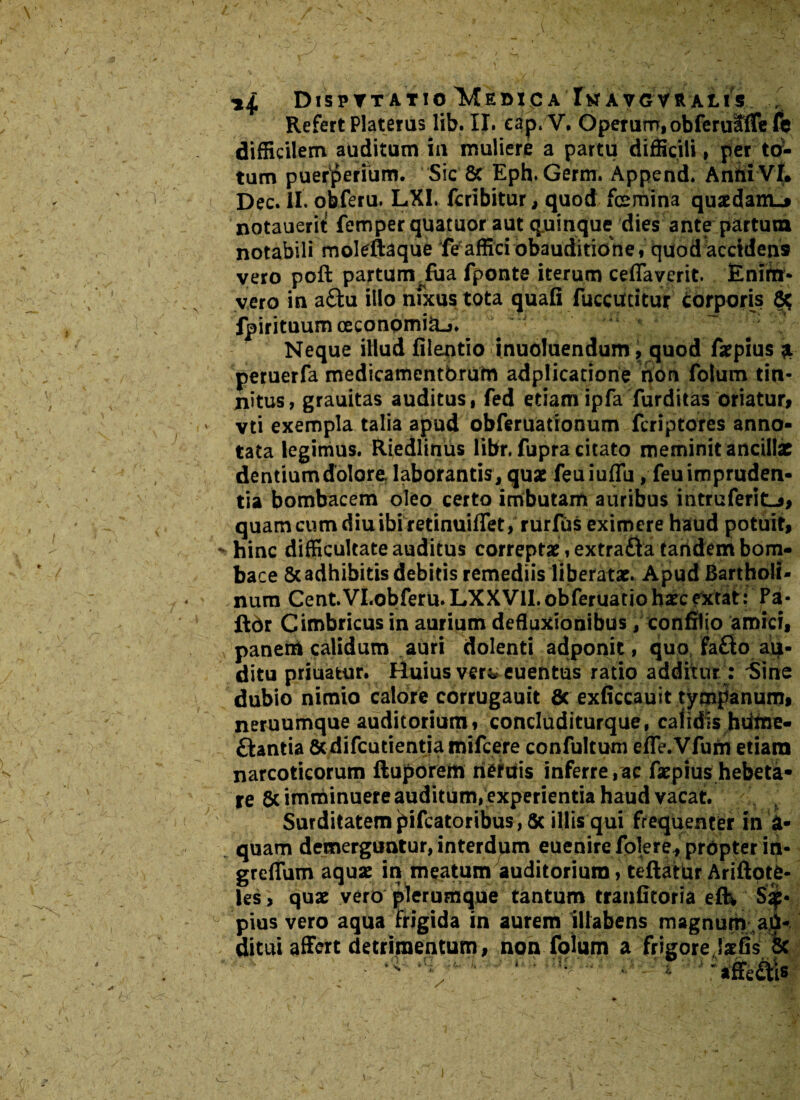 DlSPTT ATIO 'MeDXC A I** AVGVR ALI5 Refert Platerus lib. II. eap. V, Operum, obferufffefb difficilem auditum in muliere a partu difficili, per to¬ tum puerperium. Sic & Eph.Germ. Append. AnhiVL Dec. II. obferu. LXI. fcribitur, quod femina quaedam^ notauerii: femper quatuor aut quinque dies ante partum notabili moleftaque fe affici obauditione, quod accidens vero poft partum fua fponte iterum ceflaverit. Enirrr* vero in a&u illo nfxustota quafi fuccutitur corporis 8* fpirituum ceconpmiU-j. Neque illud filentio inuoluendum 9 quod faepius & peruerfa medicamentorum adplicatione non folum tin¬ nitus, grauitas auditus, fed etiamipfa furditas oriatur, vti exempla talia apud obferuationum fcriptores anno¬ tata legimus. Riedlinus Hbr. fupra citato meminit ancillae dentiumdolore laborantis, quae feuiuflu, feuimpruden- tia bombacem oleo certo imbutam auribus mtruferitL*, quam cum diu ibi retinuiffet, rurfus eximere haud potuit, > hinc difficultate auditus correptae, extra£ia tandem bom- bace & adhibitis debitis remediis liberatae. Apud Bartholi¬ num Cent.VI.obferu.LXXVll.obferuatiohaecfxtat: Pa- ftdr Cimbricus in aurium defluxionibus, confitio amici, panem calidum auri dolenti adponit, quo fa&o au¬ ditu priuatur. Huius vers* euentus ratio additur: Sine dubio nimio calore corrugauit Sc exficcauit tympanum, neruumque auditorium, concluditurque, calidis hdtne- ftantia Scdifcutientja mifcere confultum efle.Vfum etiam narcoticorum ftuporem riertfis inferre,ac faepius hebeta¬ re 6c imminuere auditum, experientia haud vacat. Surditatem j^ifeatoribus, Sc illis qui frequenter in i¬ quam demerguntur, interdpm euenire fblere, propter in- greflum aquae in meatum auditorium, teftatur Ariftpte- les, quae vero plerumque tantum tranfitoria eftv S^* pius vero aqua frigida in aurem illabens magnum ad- ditui affert detrimentum, non folum a frigore jaefis 8c